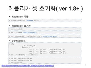 레플리카 셋 초기화( ver 1.8+ )Replica set 작동$ mongod --replSetsetname--restReplica set 초기화> rs.initiate()> rs.initiate( <config-object> )> db.runCommand( { replSetInitiate : <config-object> } )Configobject> cfg= { ... _id : "acme_a", ... members : 	[ ... { _id : 0, host : "sf1.acme.com" }, 	  ... { _id : 1, host : "sf2.acme.com" }, 	  ... { _id : 2, host : "sf3.acme.com" } ] } > rs.initiate(cfg) > rs.status()> rs.add("sf2.acme.com"); > rs.add("sf3.acme.com"); > rs.status(); http://www.mongodb.org/display/DOCS/Replica+Set+Configuration8