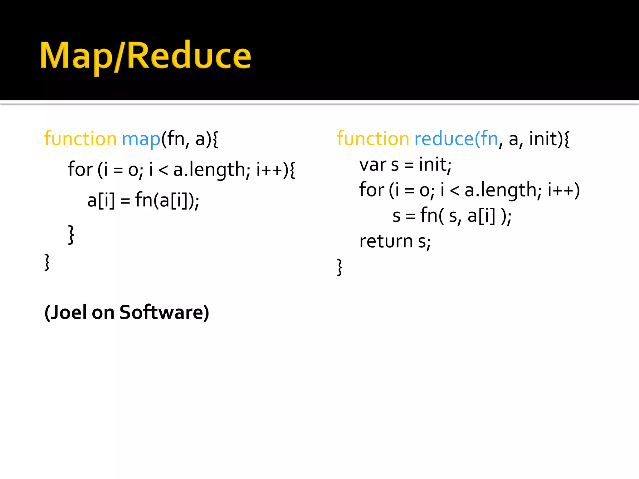 function map(fn, a){                 function reduce(fn, a, init){
   for (i = 0; i < a.length; i++){     var s = init;
     a[i] = fn(a[i]);                  for (i = 0; i < a.length; i++)
                                            s = fn( s, a[i] );
    }                                  return s;
}                                    }

(Joel on Software)
 