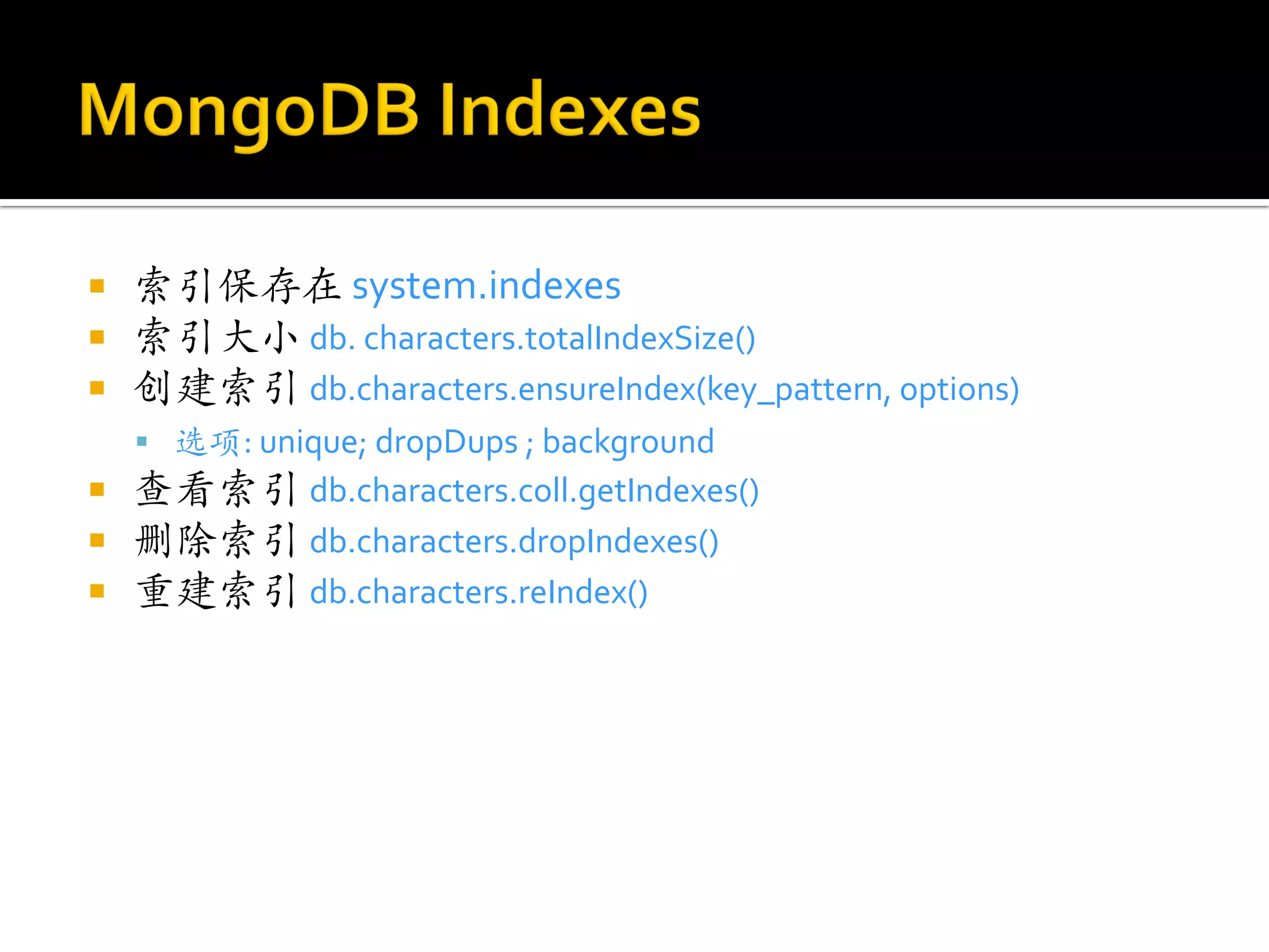    索引保存在 system.indexes
   索引大小 db. characters.totalIndexSize()
   创建索引 db.characters.ensureIndex(key_pattern, options)
     选项: unique; dropDups ; background
   查看索引 db.characters.coll.getIndexes()
   删除索引 db.characters.dropIndexes()
   重建索引 db.characters.reIndex()
 