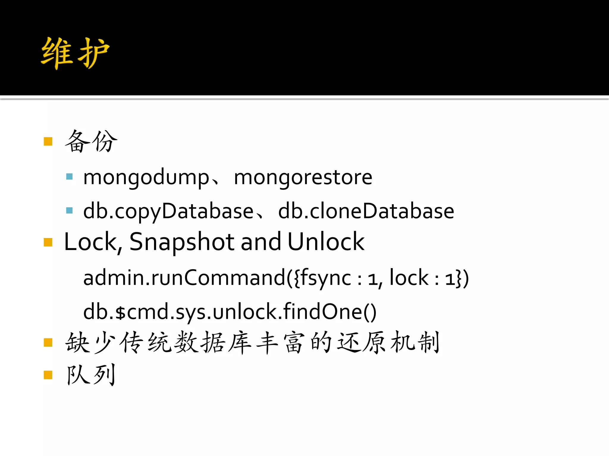    备份
     mongodump、mongorestore
     db.copyDatabase、db.cloneDatabase
   Lock, Snapshot and Unlock
     admin.runCommand({fsync : 1, lock : 1})
     db.$cmd.sys.unlock.findOne()
   缺少传统数据库丰富的还原机制
   队列
 