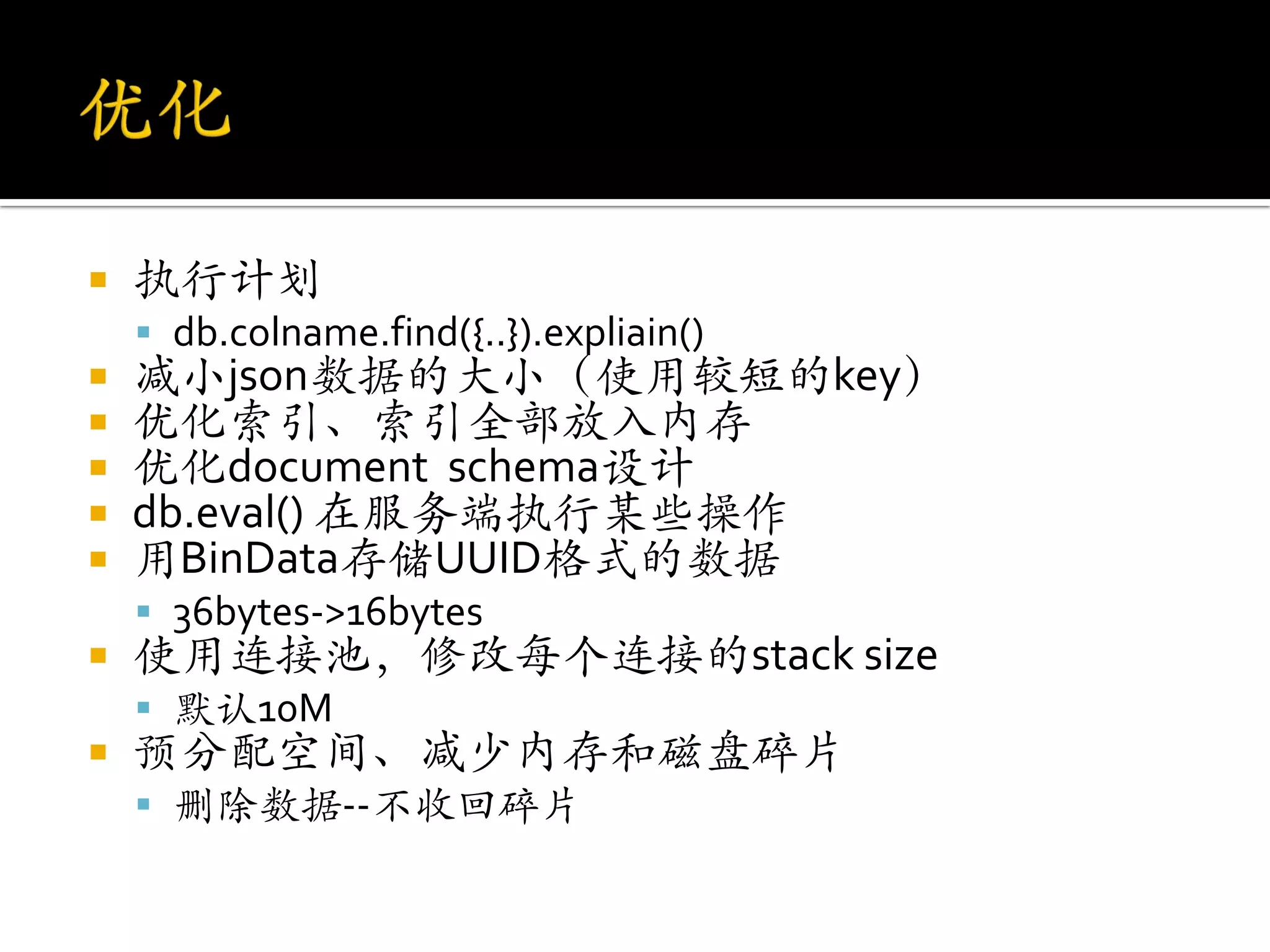    执行计划
     db.colname.find({..}).expliain()
   减小json数据的大小（使用较短的key）
   优化索引、索引全部放入内存
   优化document schema设计
   db.eval() 在服务端执行某些操作
   用BinData存储UUID格式的数据
     36bytes->16bytes
   使用连接池，修改每个连接的stack size
     默认10M
   预分配空间、减少内存和磁盘碎片
     删除数据--不收回碎片
 