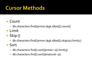    Count
     db.characters.find({armor:{$gt:1800}}).count()
   Limit
   Skip ()
     db.characters.find({armor:{$gt:1800}}).skip(10).limit(1)
   Sort
     db.characters.find().sort({armor:-1}).limit(3)
     db.characters.find().sort({$natural:-1}).
 