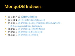    索引保存在 system.indexes
   索引大小 db. characters.totalIndexSize()
   创建索引 db.characters.ensureIndex(key_pattern, options)
     选项: unique; dropDups ; background
   查看索引 db.characters.coll.getIndexes()
   删除索引 db.characters.dropIndexes()
   重建索引 db.characters.reIndex()
 