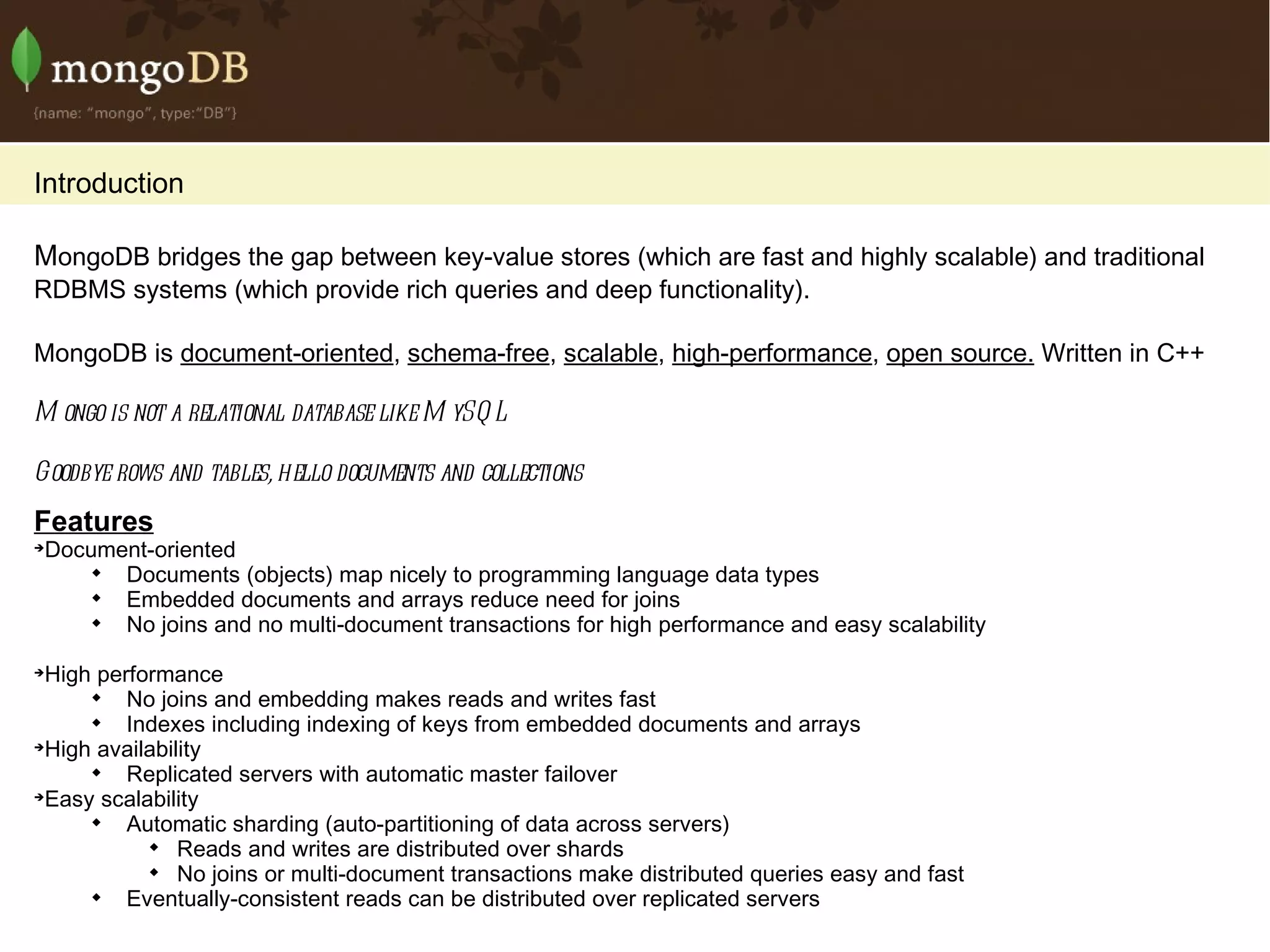 Introduction M ongoDB bridges the gap between key-value stores (which are fast and highly scalable) and traditional RDBMS systems (which provide rich queries and deep functionality). MongoDB is  document-oriented ,  schema-free ,  scalable ,  high-performance ,  open source.  Written in C++ Mongo is not a relational database like MySQL Goodbye rows and tables, hello documents and collections Features Document-oriented Documents (objects) map nicely to programming language data types Embedded documents and arrays reduce need for joins No joins and no multi-document transactions for high performance and easy scalability High performance No joins and embedding makes reads and writes fast Indexes including indexing of keys from embedded documents and arrays High availability Replicated servers with automatic master failover Easy scalability Automatic sharding (auto-partitioning of data across servers) Reads and writes are distributed over shards No joins or multi-document transactions make distributed queries easy and fast Eventually-consistent reads can be distributed over replicated servers 