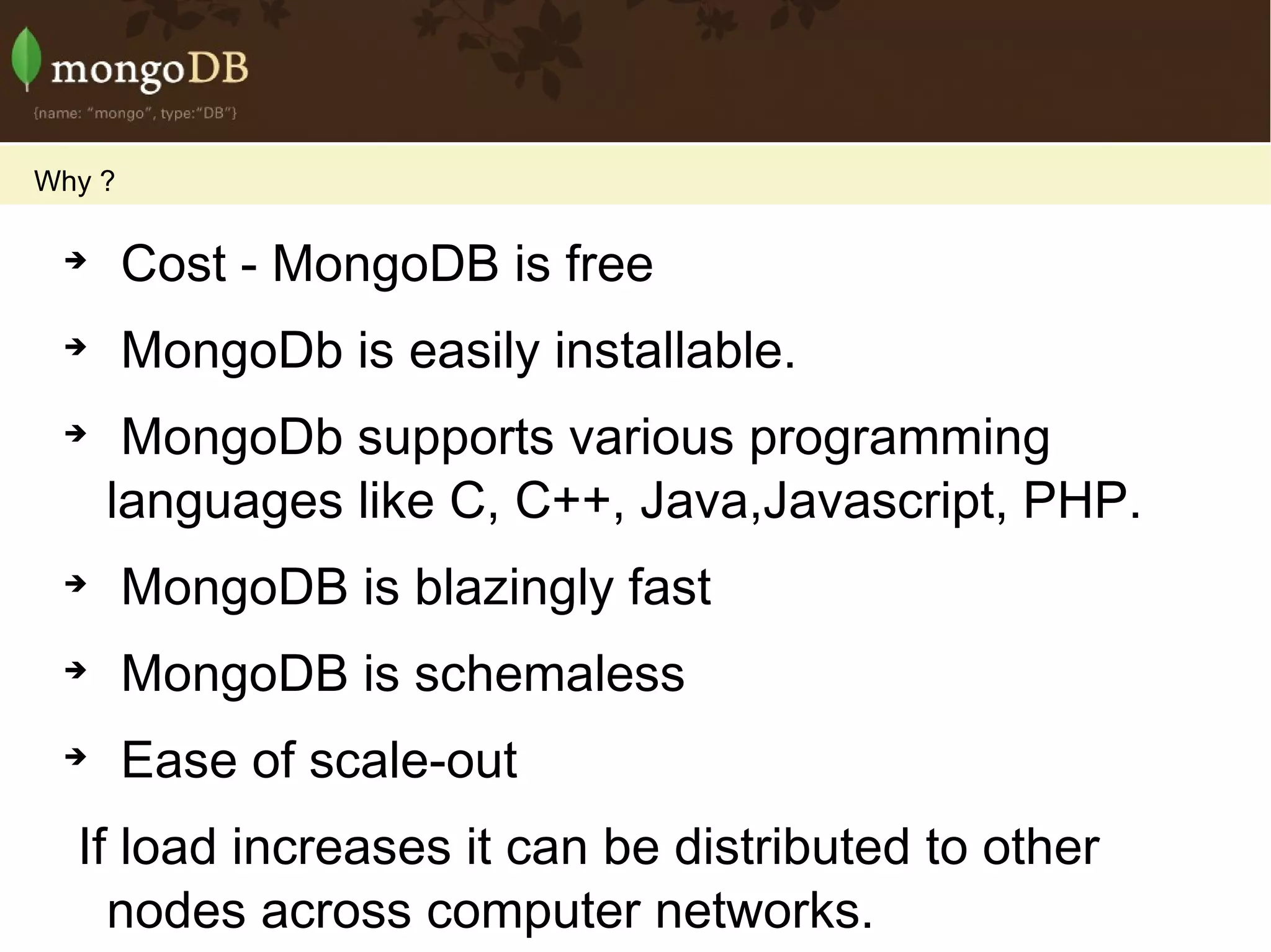 Cost - MongoDB is free MongoDb is easily installable. MongoDb supports various programming languages like C, C++, Java,Javascript, PHP.  MongoDB is blazingly fast MongoDB is schemaless Ease of scale-out If load increases it can be distributed to other nodes across computer networks.  It's trivially easy to add more fields -- even complex fields -- to your objects.  So as requirements change, you can adapt code quickly. Background Indexing MongoDB is a stand-alone server Development time is faster, too, since there are no schemas to manage. It supports Server-side JavaScript execution.  Which allows a developer to use a single programming language for both client and server side code Why ? 