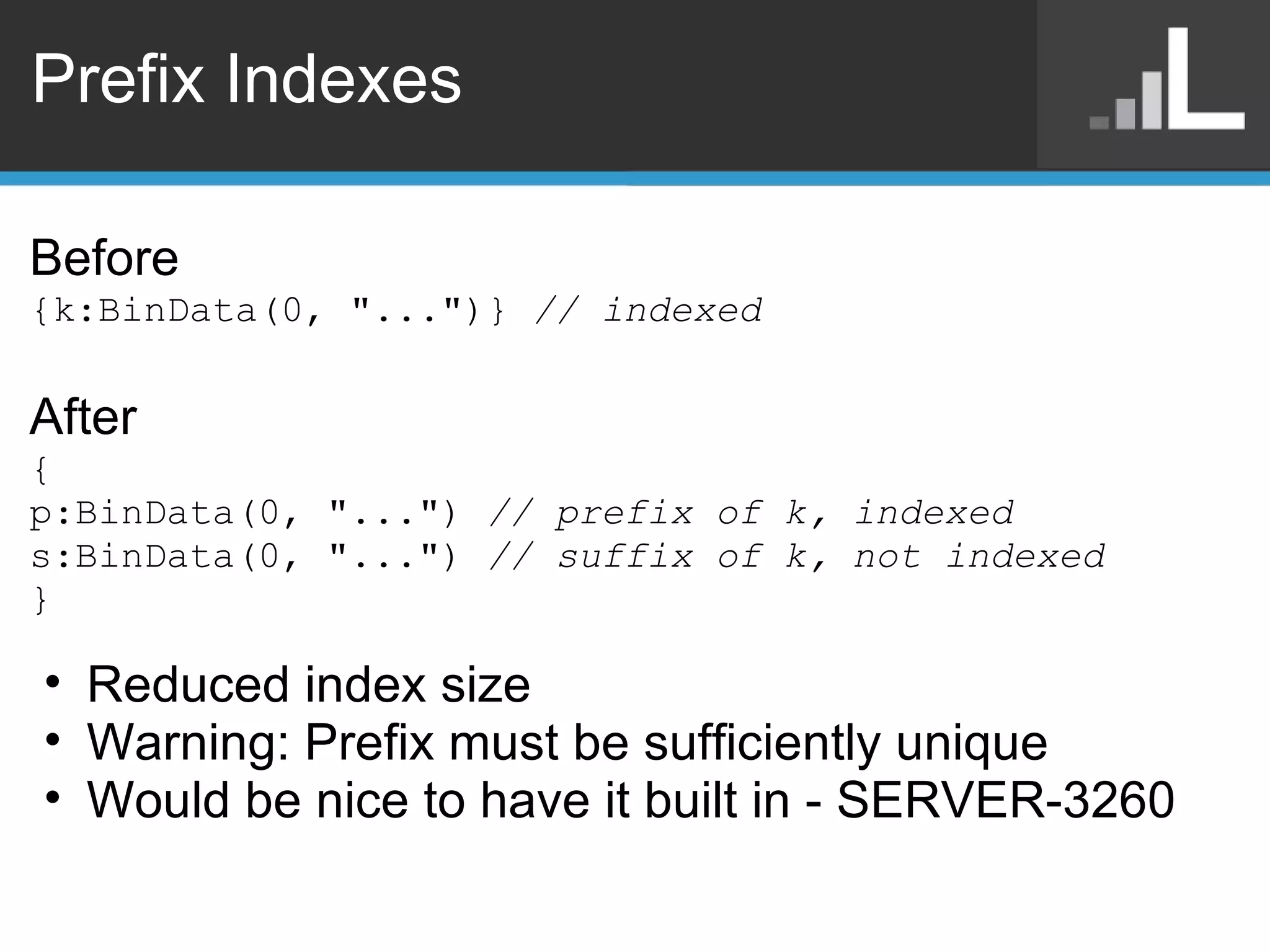 Prefix Indexes Before {k:BinData(0, &quot;...&quot;)}  // indexed After { p:BinData(0, &quot;...&quot;)  // prefix of k, indexed s:BinData(0, &quot;...&quot;)  // suffix of k, not indexed } Reduced index size Warning: Prefix must be sufficiently unique Would be nice to have it built in - SERVER-3260 
