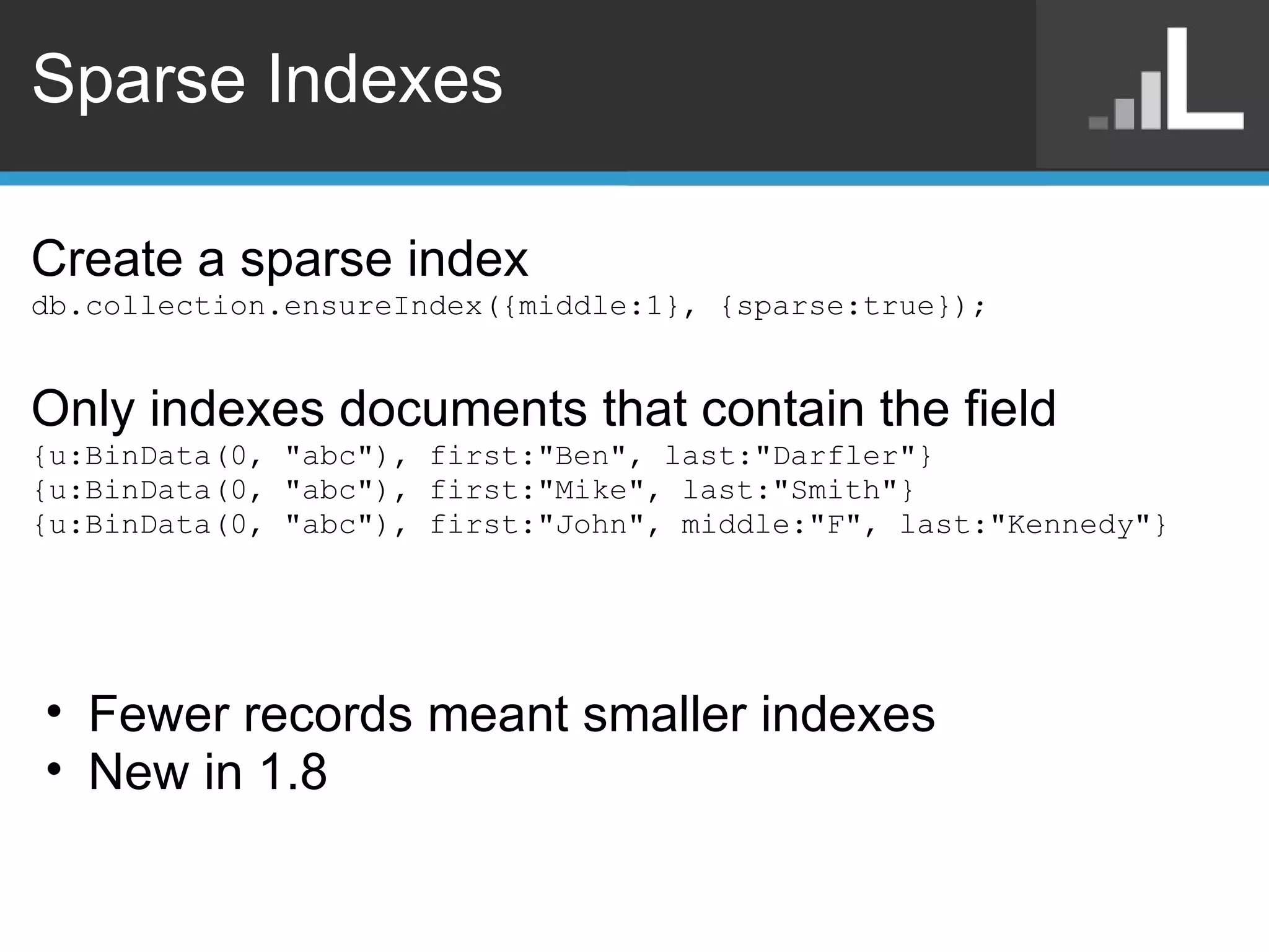 Sparse Indexes Create a sparse index db.collection.ensureIndex({middle:1}, {sparse:true}); Only indexes documents that contain the field {u:BinData(0, &quot;abc&quot;), first:&quot;Ben&quot;, last:&quot;Darfler&quot;} {u:BinData(0, &quot;abc&quot;), first:&quot;Mike&quot;, last:&quot;Smith&quot;} {u:BinData(0, &quot;abc&quot;), first:&quot;John&quot;, middle:&quot;F&quot;, last:&quot;Kennedy&quot;} Fewer records meant smaller indexes New in 1.8 