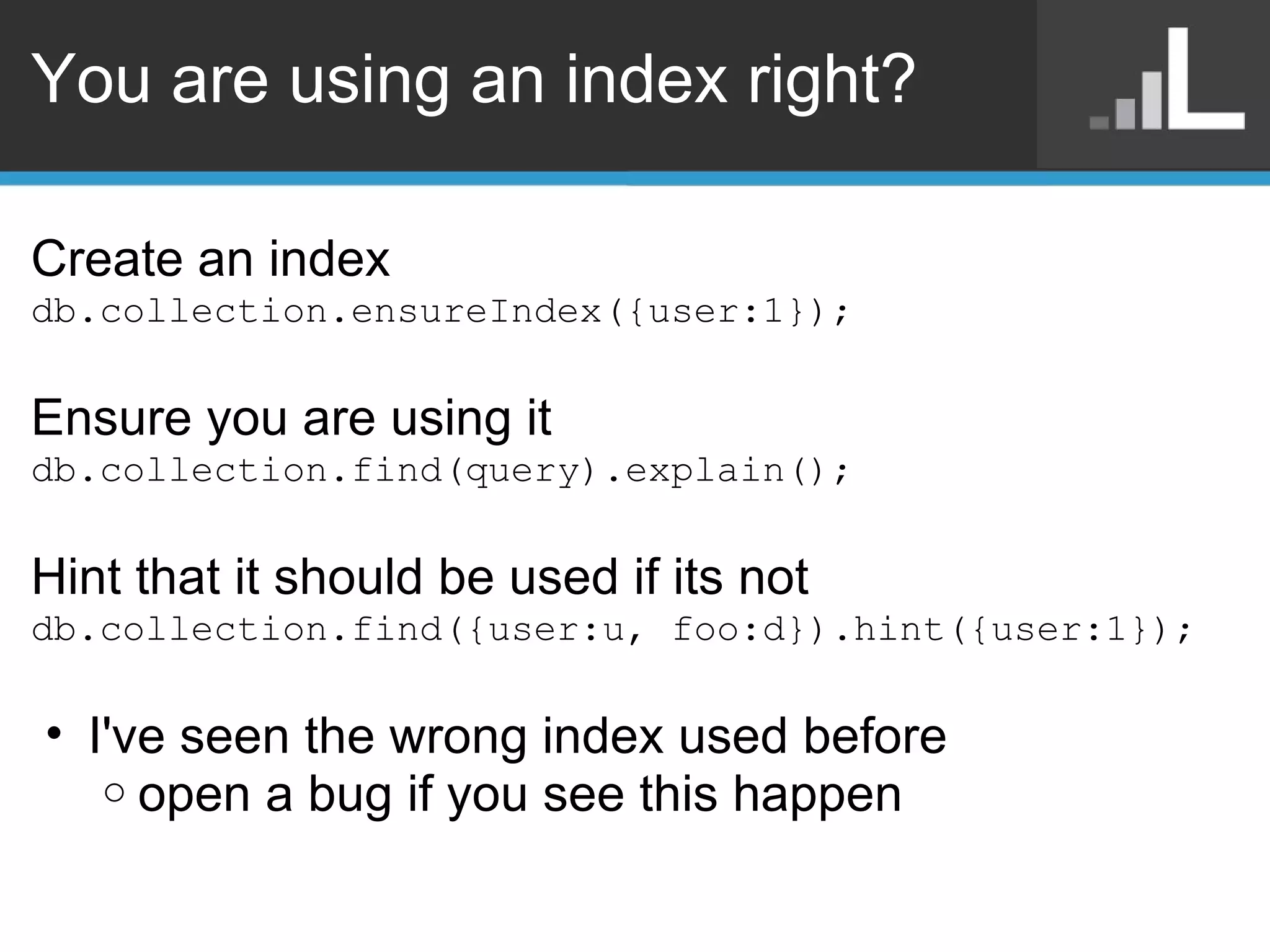 You are using an index right? Create an index db.collection.ensureIndex({user:1}); Ensure you are using it db.collection.find(query).explain(); Hint that it should be used if its not db.collection.find({user:u, foo:d}).hint({user:1}); I've seen the wrong index used before open a bug if you see this happen 