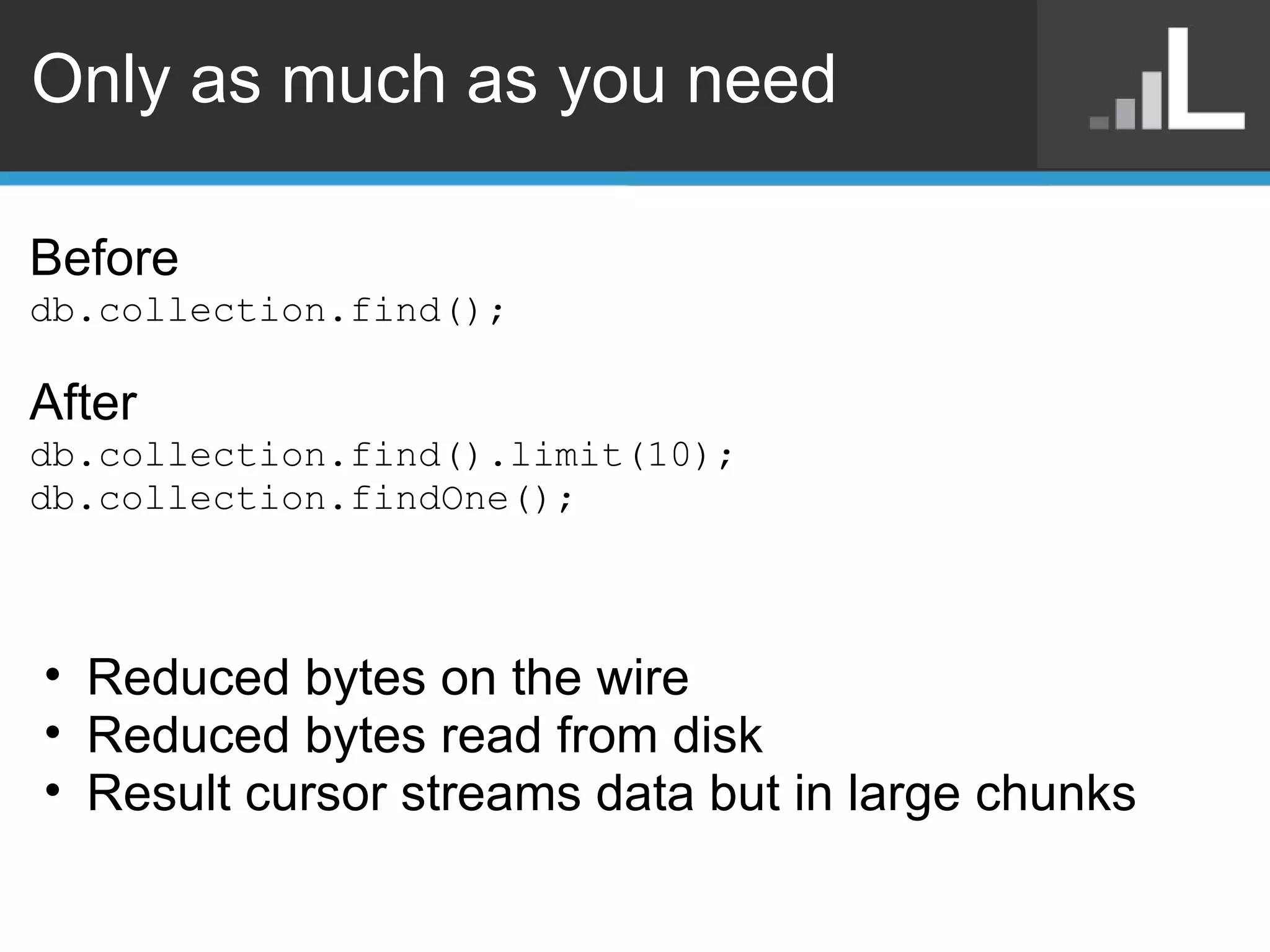 Only as much as you need Before db.collection.find(); After db.collection.find().limit(10); db.collection.findOne(); Reduced bytes on the wire Reduced bytes read from disk Result cursor streams data but in large chunks 