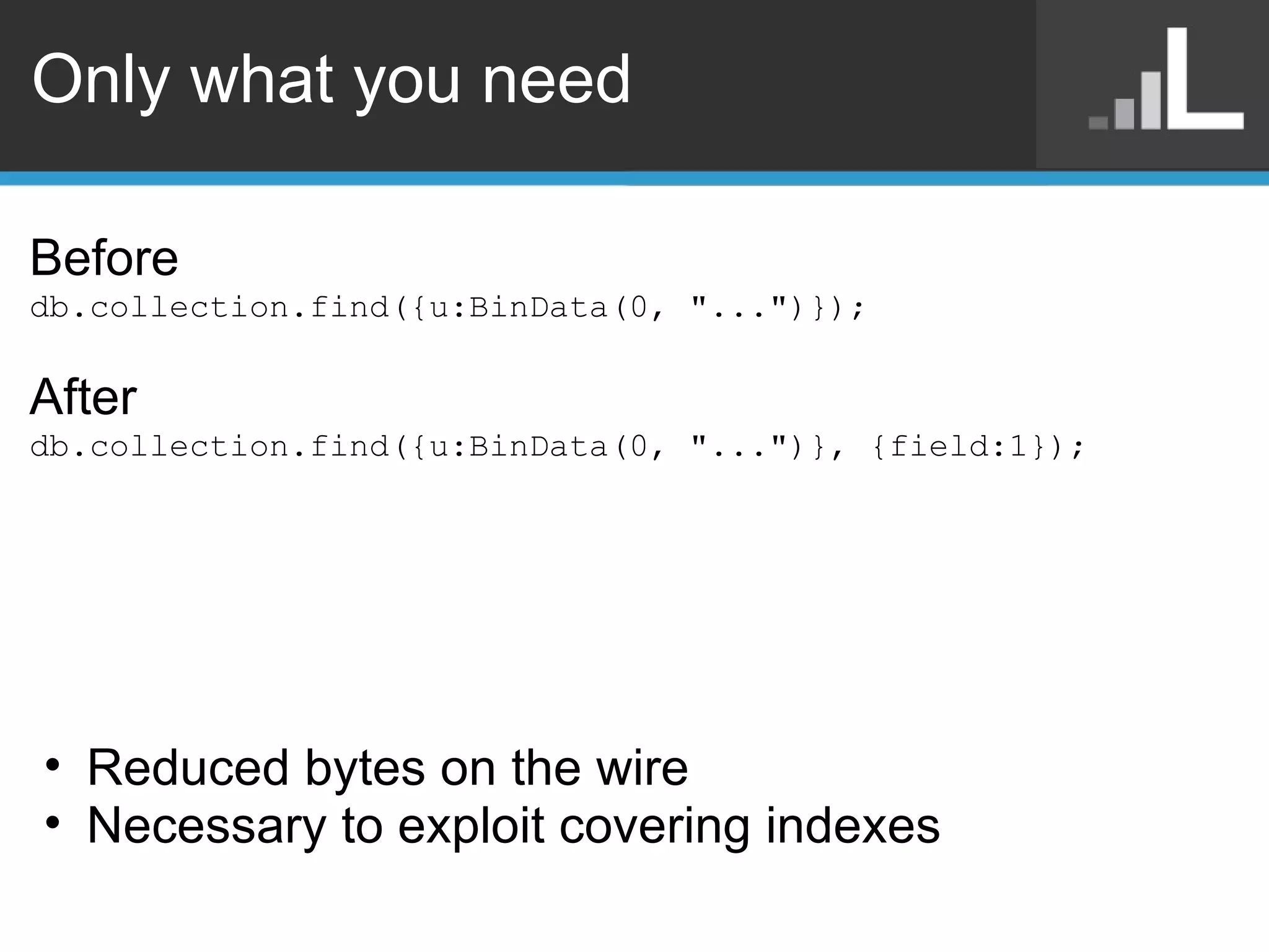 Only what you need Before db.collection.find({u:BinData(0, &quot;...&quot;)}); After db.collection.find({u:BinData(0, &quot;...&quot;)}, {field:1}); Reduced bytes on the wire Necessary to exploit covering indexes 