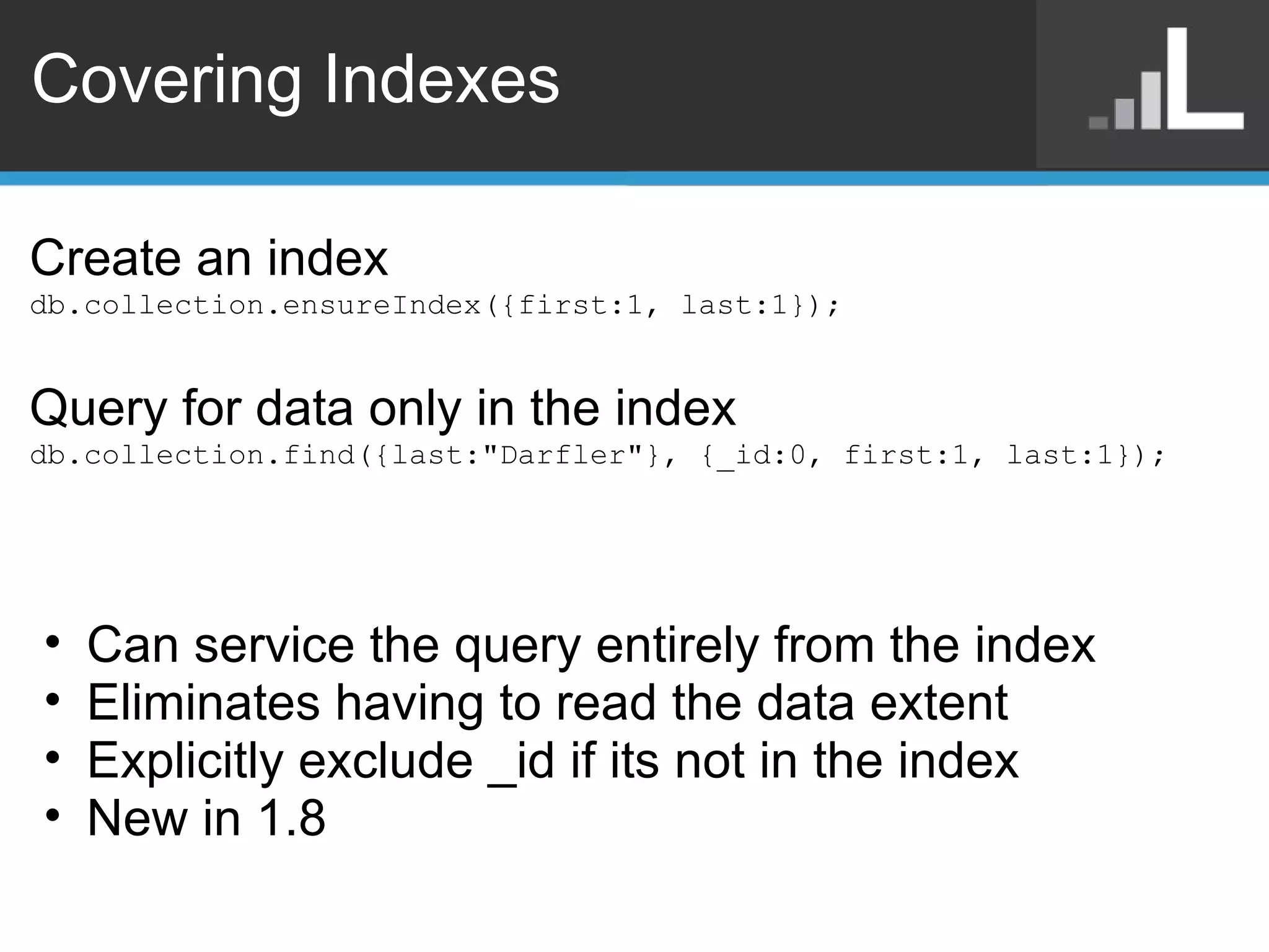 Covering Indexes Create an index db.collection.ensureIndex({first:1, last:1}); Query for data only in the index db.collection.find({last:&quot;Darfler&quot;}, {_id:0, first:1, last:1}); Can service the query entirely from the index Eliminates having to read the data extent Explicitly exclude _id if its not in the index New in 1.8 