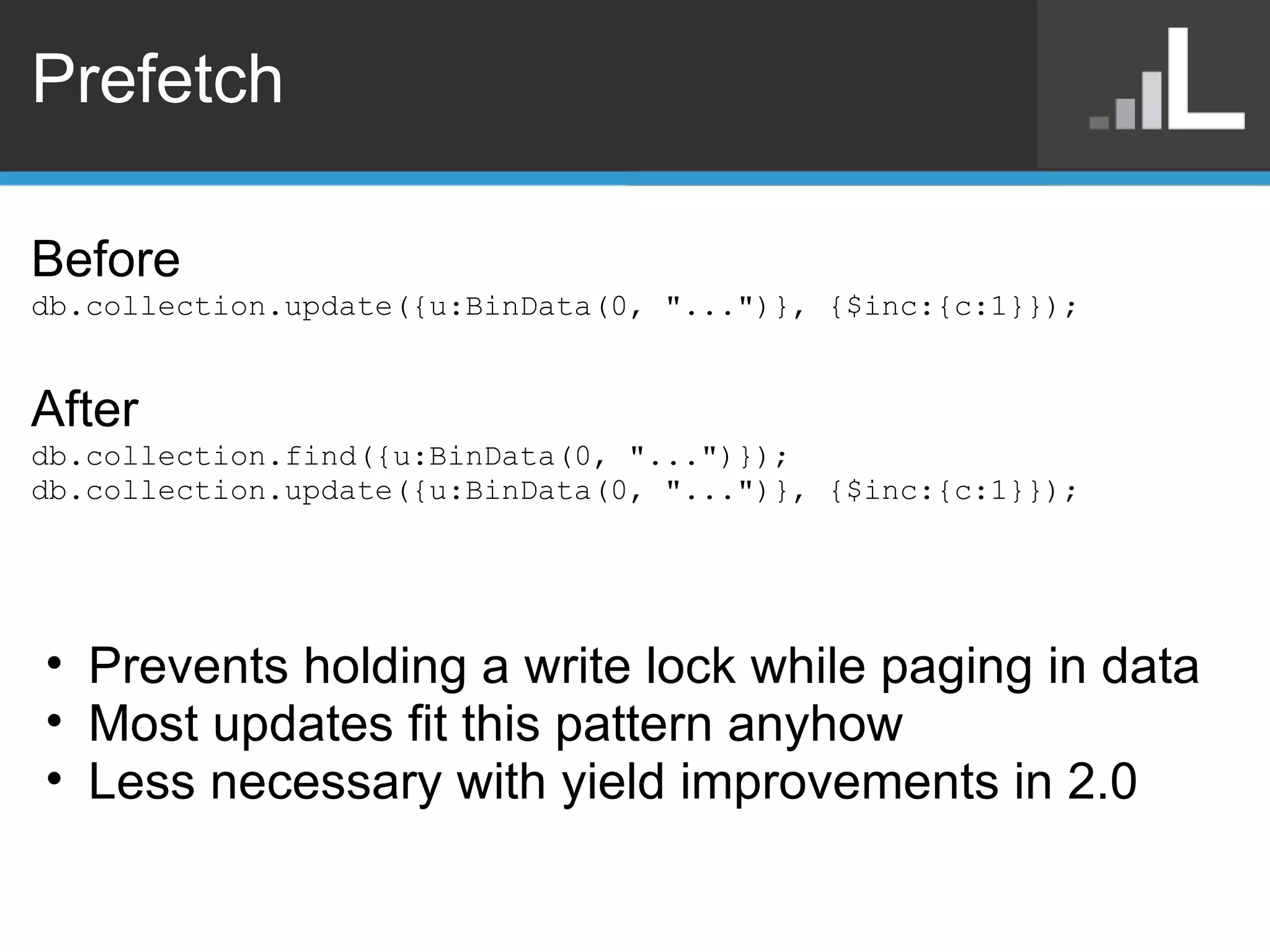 Prefetch Before db.collection.update({u:BinData(0, &quot;...&quot;)}, {$inc:{c:1}}); After db.collection.find({u:BinData(0, &quot;...&quot;)}); db.collection.update({u:BinData(0, &quot;...&quot;)}, {$inc:{c:1}}); Prevents holding a write lock while paging in data Most updates fit this pattern anyhow Less necessary with yield improvements in 2.0 