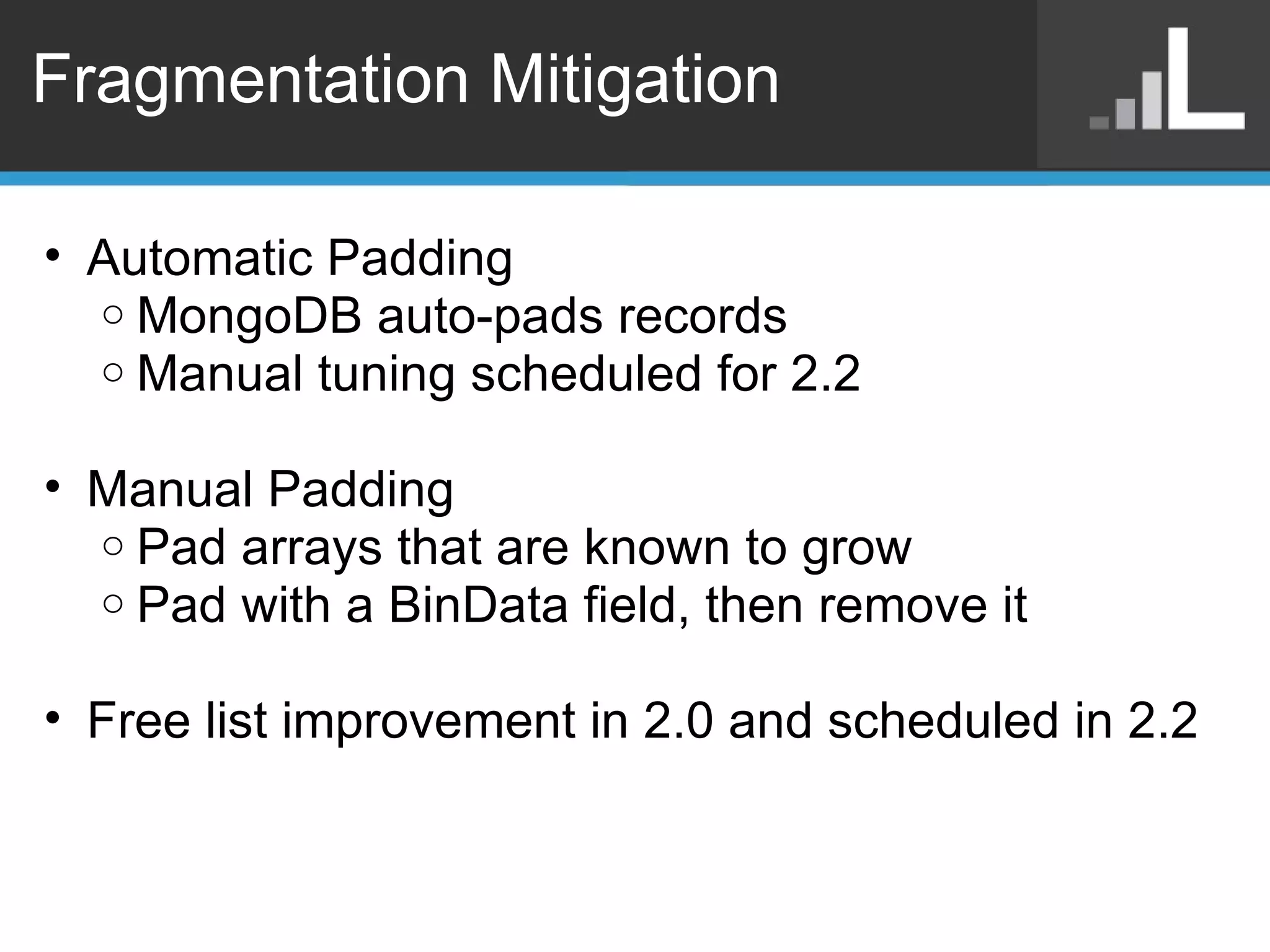 Fragmentation Mitigation Automatic Padding  MongoDB auto-pads records Manual tuning scheduled for 2.2 Manual Padding Pad arrays that are known to grow Pad with a BinData field, then remove it Free list improvement in 2.0 and scheduled in 2.2 