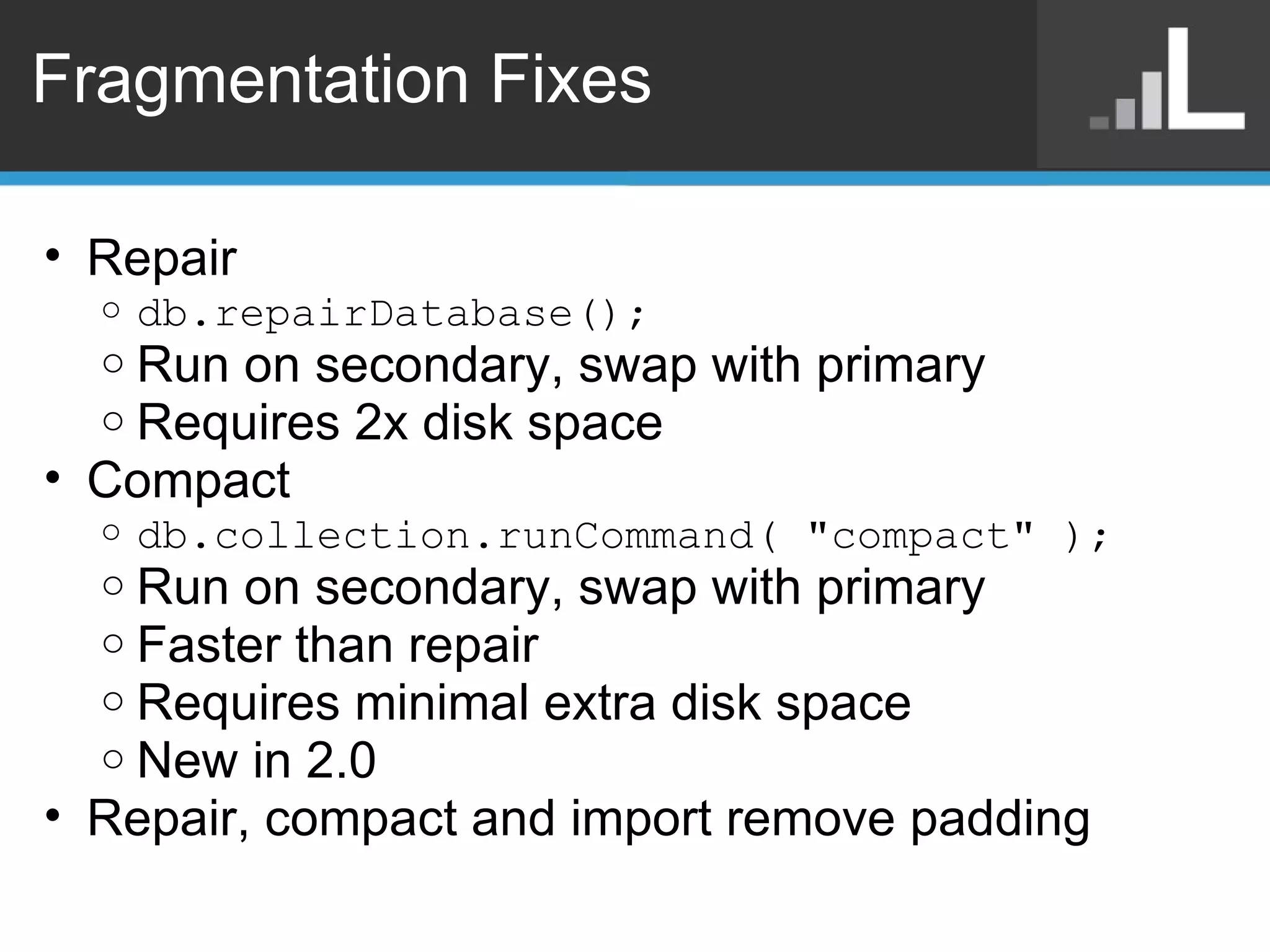 Fragmentation Fixes Repair db.repairDatabase();  Run on secondary, swap with primary Requires 2x disk space Compact db.collection.runCommand( &quot;compact&quot; ); Run on secondary, swap with primary Faster than repair Requires minimal extra disk space New in 2.0 Repair, compact and import remove padding 