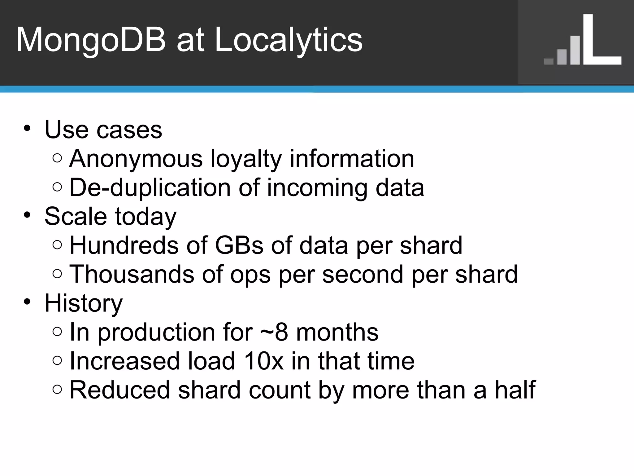 MongoDB at Localytics Use cases Anonymous loyalty information De-duplication of incoming data Scale today Hundreds of GBs of data per shard Thousands of ops per second per shard History In production for ~8 months Increased load 10x in that time Reduced shard count by more than a half 