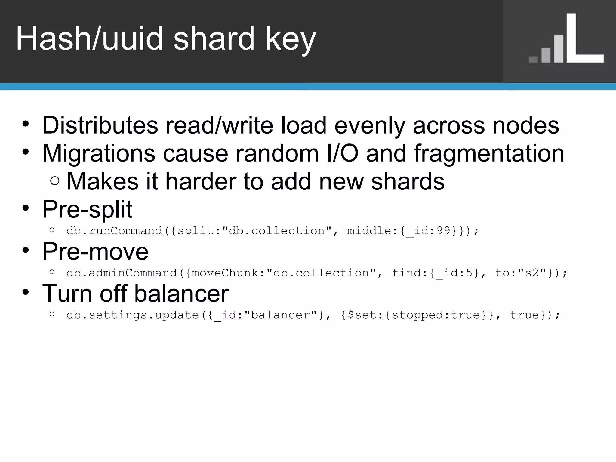 Hash/uuid shard key Distributes read/write load evenly across nodes Migrations cause random I/O and fragmentation Makes it harder to add new shards Pre-split db.runCommand({split:&quot;db.collection&quot;, middle:{_id:99}}); Pre-move db.adminCommand({moveChunk:&quot;db.collection&quot;, find:{_id:5}, to:&quot;s2&quot;}); Turn off balancer db.settings.update({_id:&quot;balancer&quot;}, {$set:{stopped:true}}, true}); 