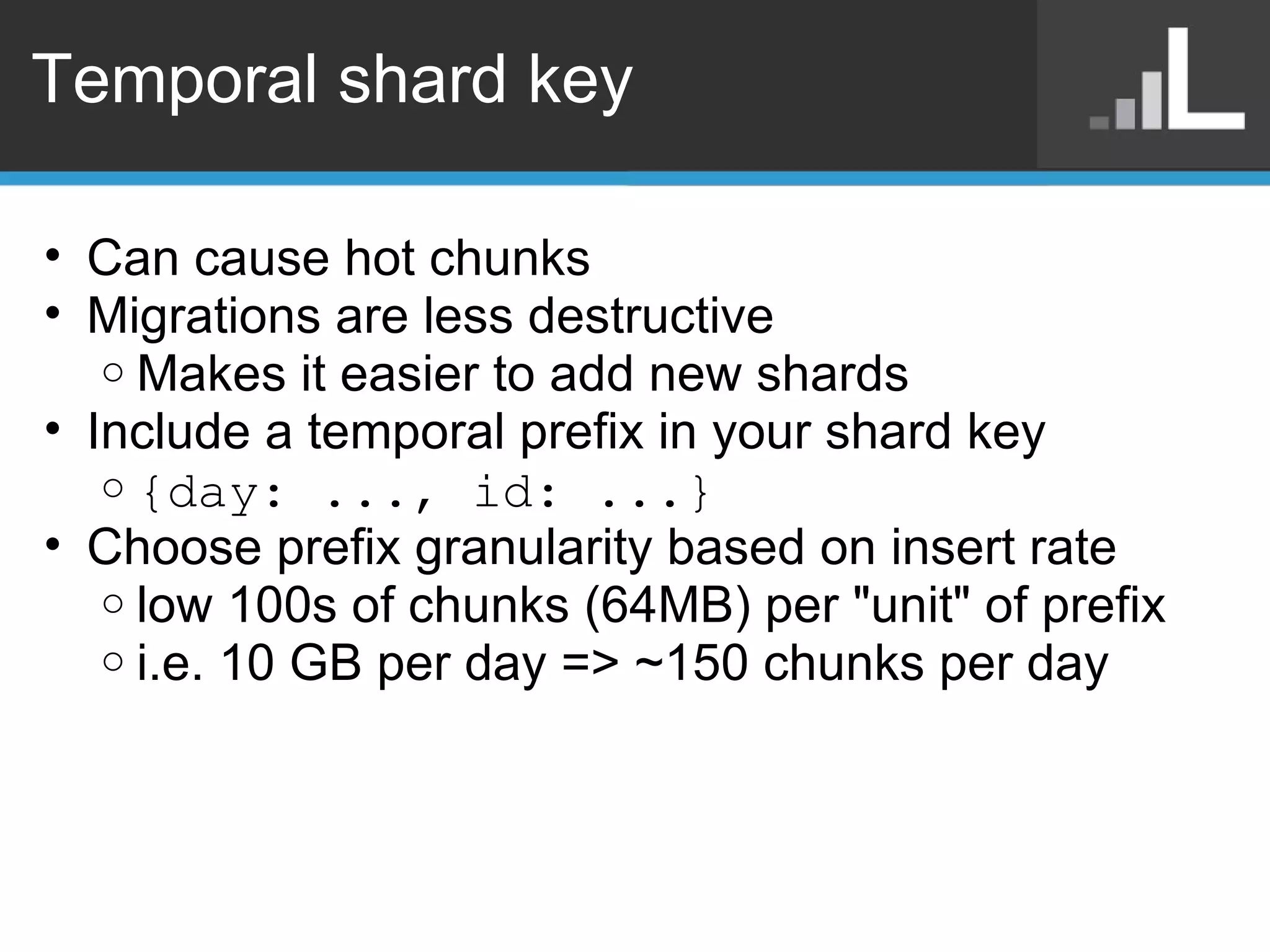Temporal shard key Can cause hot chunks Migrations are less destructive Makes it easier to add new shards Include a temporal prefix in your shard key  {day: ..., id: ...} Choose prefix granularity based on insert rate low 100s of chunks (64MB) per &quot;unit&quot; of prefix i.e. 10 GB per day => ~150 chunks per day 