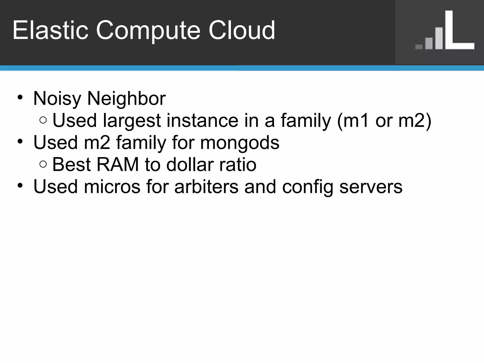 Elastic Compute Cloud Noisy Neighbor Used largest instance in a family (m1 or m2) Used m2 family for mongods Best RAM to dollar ratio Used micros for arbiters and config servers  