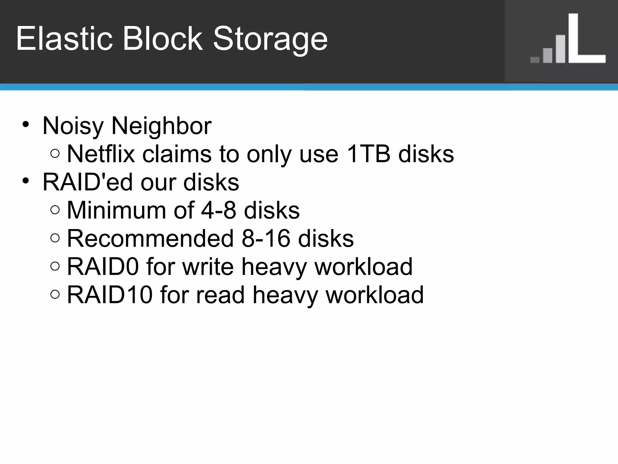 Elastic Block Storage Noisy Neighbor Netflix claims to only use 1TB disks RAID'ed our disks Minimum of 4-8 disks Recommended 8-16 disks RAID0 for write heavy workload RAID10 for read heavy workload 