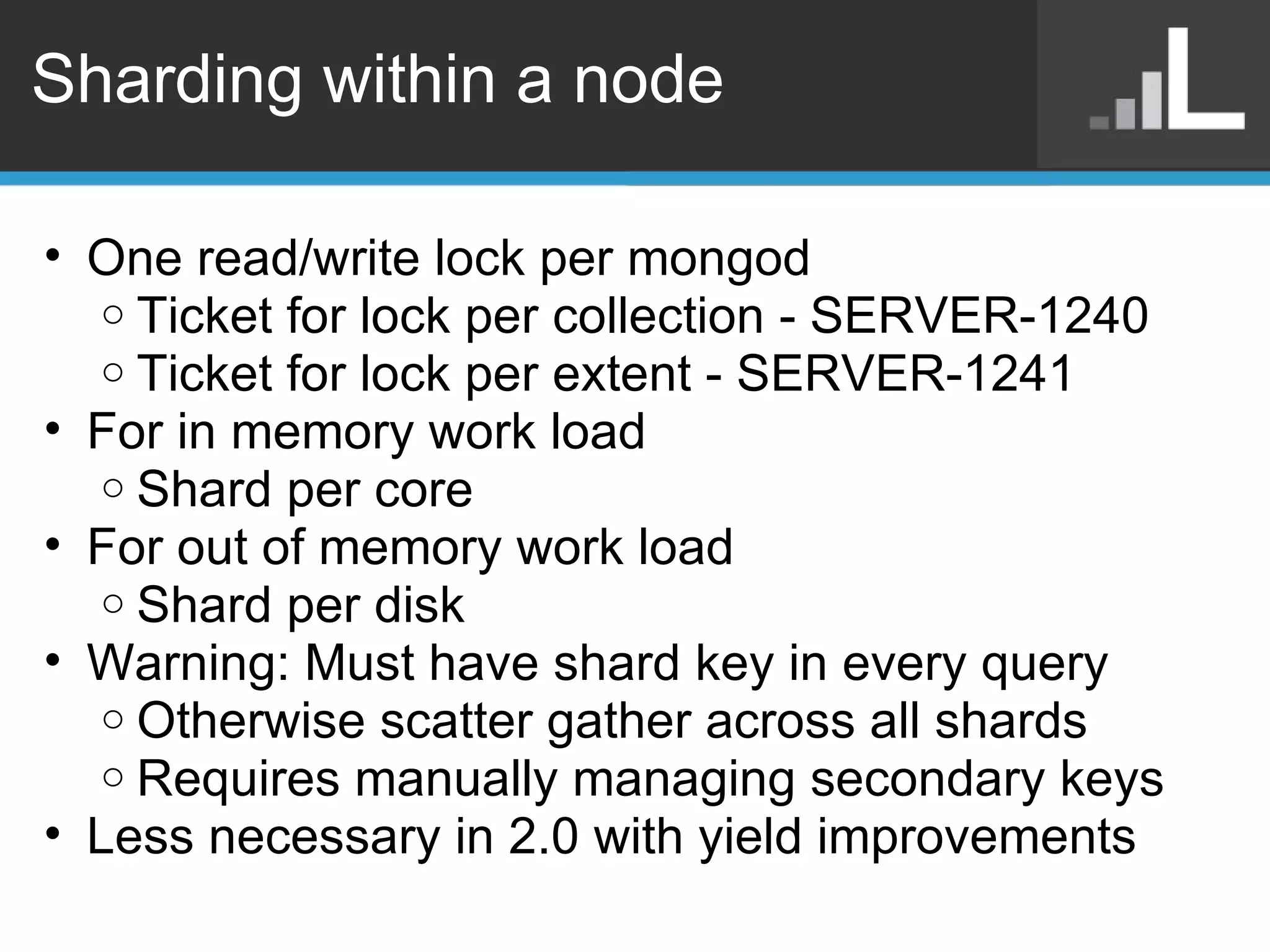 Sharding within a node One read/write lock per mongod  Ticket for lock per collection - SERVER-1240 Ticket for lock per extent - SERVER-1241 For in memory work load Shard per core For out of memory work load Shard per disk Warning: Must have shard key in every query Otherwise scatter gather across all shards Requires manually managing secondary keys Less necessary in 2.0 with yield improvements 