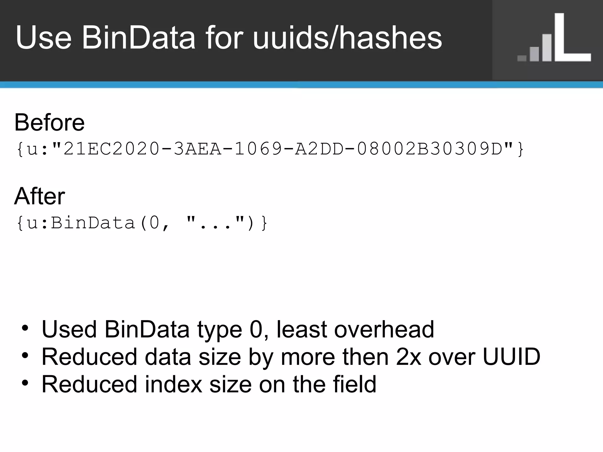 Use BinData for uuids/hashes Before {u:&quot;21EC2020-3AEA-1069-A2DD-08002B30309D&quot;} After {u:BinData(0, &quot;...&quot;)} Used BinData type 0, least overhead Reduced data size by more then 2x over UUID Reduced index size on the field 