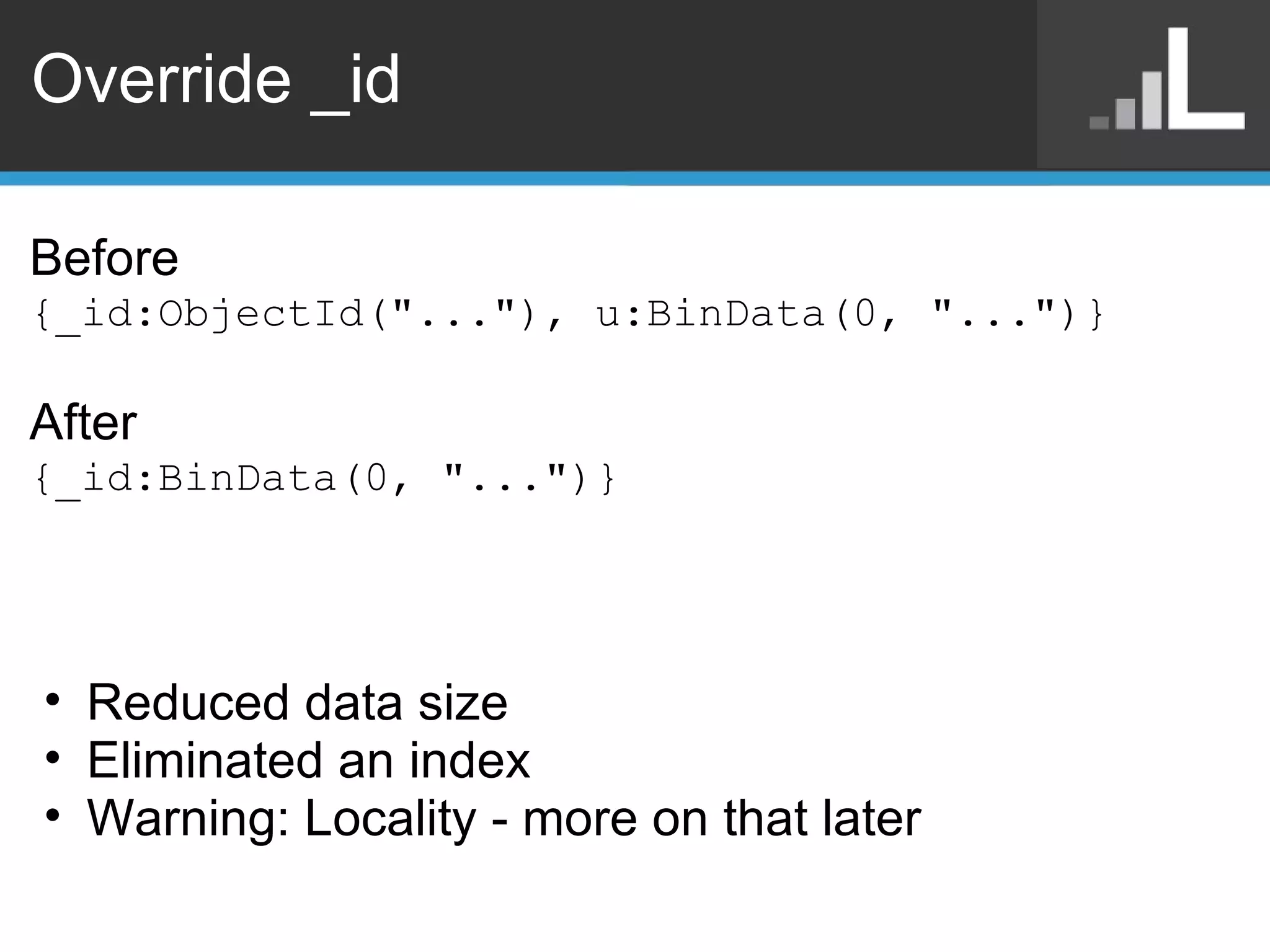 Override _id Before {_id:ObjectId(&quot;...&quot;), u:BinData(0, &quot;...&quot;)} After  {_id:BinData(0, &quot;...&quot;)} Reduced data size Eliminated an index Warning: Locality - more on that later 