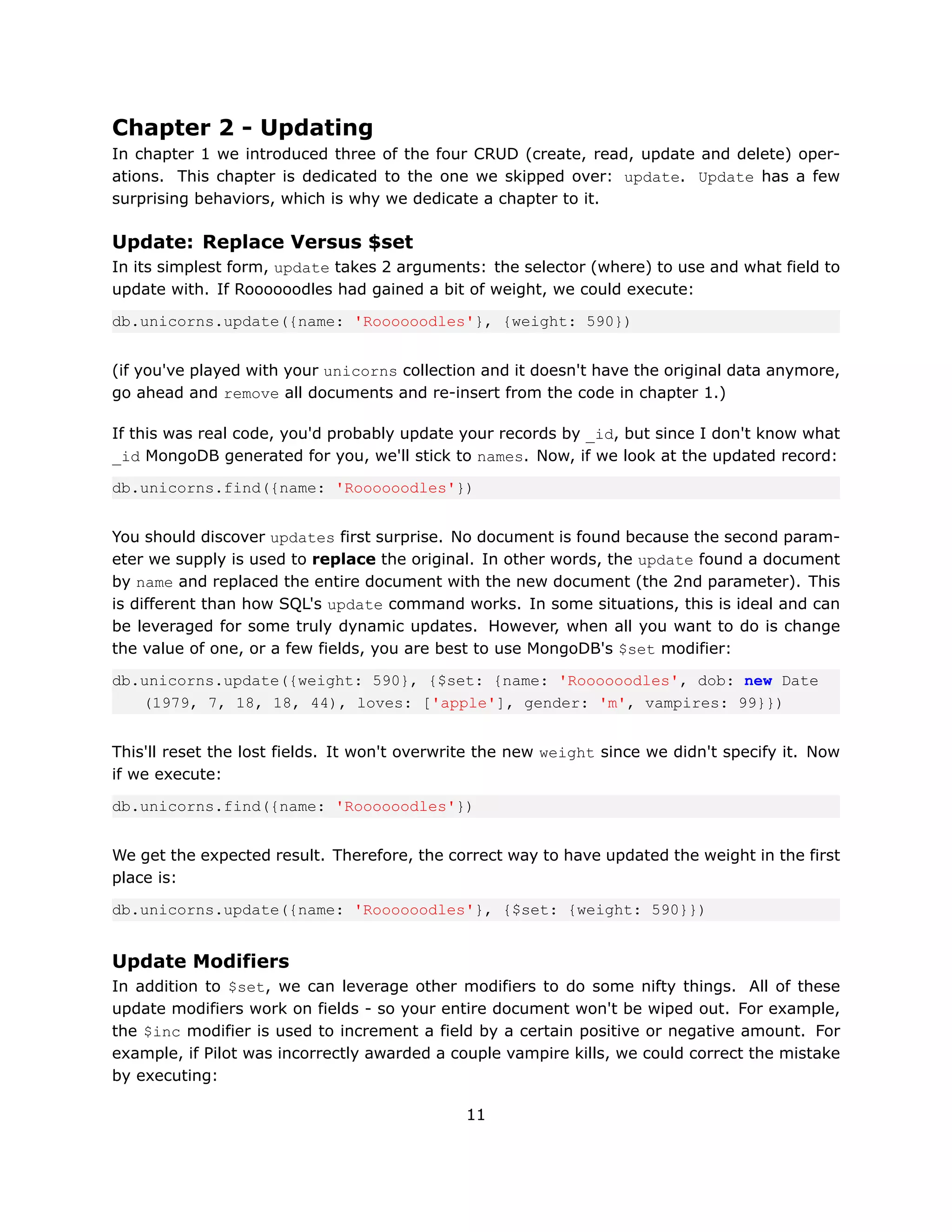 Chapter 2 - Updating
In chapter 1 we introduced three of the four CRUD (create, read, update and delete) oper-
ations. This chapter is dedicated to the one we skipped over: update. Update has a few
surprising behaviors, which is why we dedicate a chapter to it.

Update: Replace Versus $set
In its simplest form, update takes 2 arguments: the selector (where) to use and what field to
update with. If Roooooodles had gained a bit of weight, we could execute:

db.unicorns.update({name: 'Roooooodles'}, {weight: 590})


(if you've played with your unicorns collection and it doesn't have the original data anymore,
go ahead and remove all documents and re-insert from the code in chapter 1.)

If this was real code, you'd probably update your records by _id, but since I don't know what
_id MongoDB generated for you, we'll stick to names. Now, if we look at the updated record:

db.unicorns.find({name: 'Roooooodles'})


You should discover updates first surprise. No document is found because the second param-
eter we supply is used to replace the original. In other words, the update found a document
by name and replaced the entire document with the new document (the 2nd parameter). This
is different than how SQL's update command works. In some situations, this is ideal and can
be leveraged for some truly dynamic updates. However, when all you want to do is change
the value of one, or a few fields, you are best to use MongoDB's $set modifier:

db.unicorns.update({weight: 590}, {$set: {name: 'Roooooodles', dob: new Date
   (1979, 7, 18, 18, 44), loves: ['apple'], gender: 'm', vampires: 99}})


This'll reset the lost fields. It won't overwrite the new weight since we didn't specify it. Now
if we execute:

db.unicorns.find({name: 'Roooooodles'})


We get the expected result. Therefore, the correct way to have updated the weight in the first
place is:

db.unicorns.update({name: 'Roooooodles'}, {$set: {weight: 590}})


Update Modifiers
In addition to $set, we can leverage other modifiers to do some nifty things. All of these
update modifiers work on fields - so your entire document won't be wiped out. For example,
the $inc modifier is used to increment a field by a certain positive or negative amount. For
example, if Pilot was incorrectly awarded a couple vampire kills, we could correct the mistake
by executing:

                                              11
 