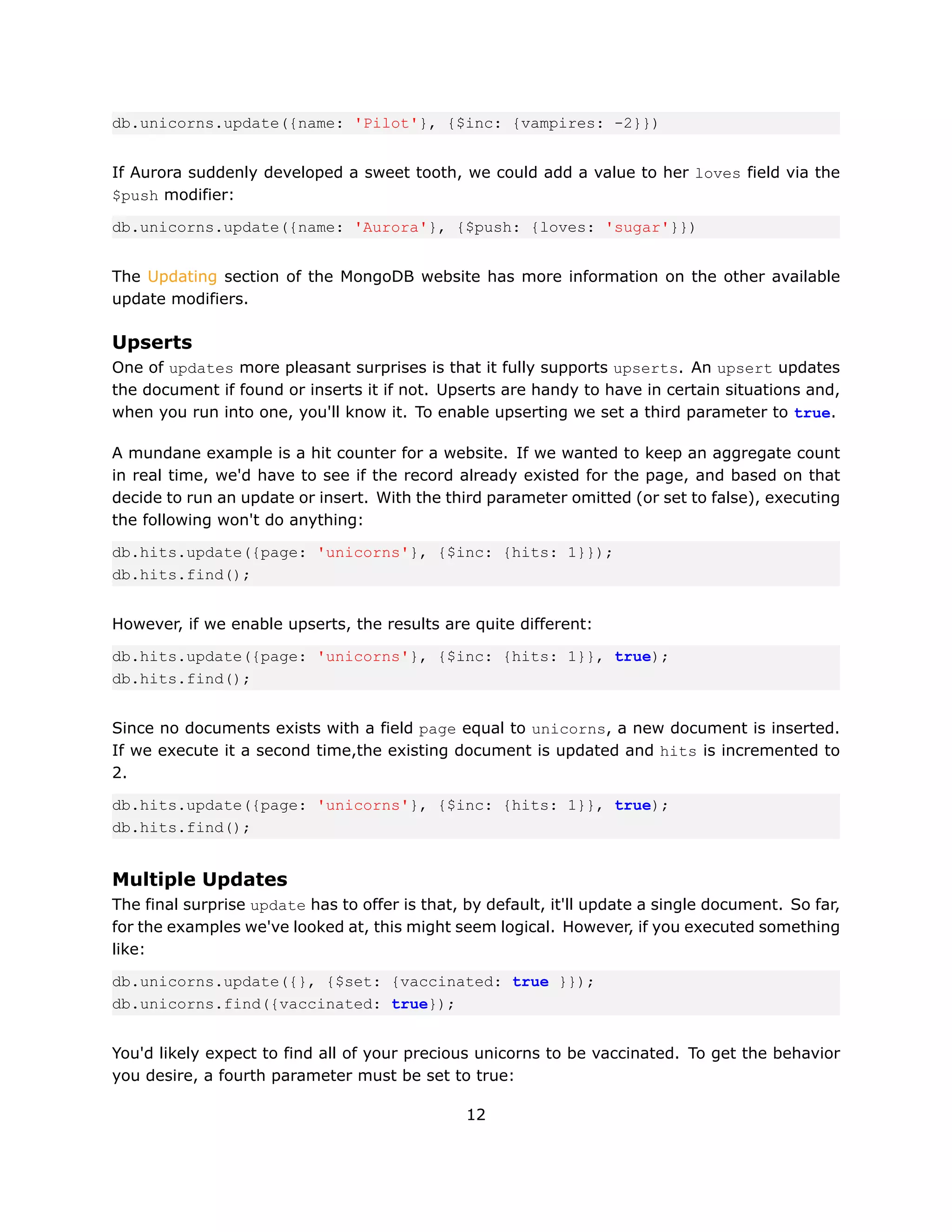 db.unicorns.update({name: 'Pilot'}, {$inc: {vampires: -2}})


If Aurora suddenly developed a sweet tooth, we could add a value to her loves field via the
$push modifier:

db.unicorns.update({name: 'Aurora'}, {$push: {loves: 'sugar'}})


The Updating section of the MongoDB website has more information on the other available
update modifiers.

Upserts
One of updates more pleasant surprises is that it fully supports upserts. An upsert updates
the document if found or inserts it if not. Upserts are handy to have in certain situations and,
when you run into one, you'll know it. To enable upserting we set a third parameter to true.

A mundane example is a hit counter for a website. If we wanted to keep an aggregate count
in real time, we'd have to see if the record already existed for the page, and based on that
decide to run an update or insert. With the third parameter omitted (or set to false), executing
the following won't do anything:

db.hits.update({page: 'unicorns'}, {$inc: {hits: 1}});
db.hits.find();


However, if we enable upserts, the results are quite different:

db.hits.update({page: 'unicorns'}, {$inc: {hits: 1}}, true);
db.hits.find();


Since no documents exists with a field page equal to unicorns, a new document is inserted.
If we execute it a second time,the existing document is updated and hits is incremented to
2.

db.hits.update({page: 'unicorns'}, {$inc: {hits: 1}}, true);
db.hits.find();


Multiple Updates
The final surprise update has to offer is that, by default, it'll update a single document. So far,
for the examples we've looked at, this might seem logical. However, if you executed something
like:

db.unicorns.update({}, {$set: {vaccinated: true }});
db.unicorns.find({vaccinated: true});


You'd likely expect to find all of your precious unicorns to be vaccinated. To get the behavior
you desire, a fourth parameter must be set to true:

                                                12
 