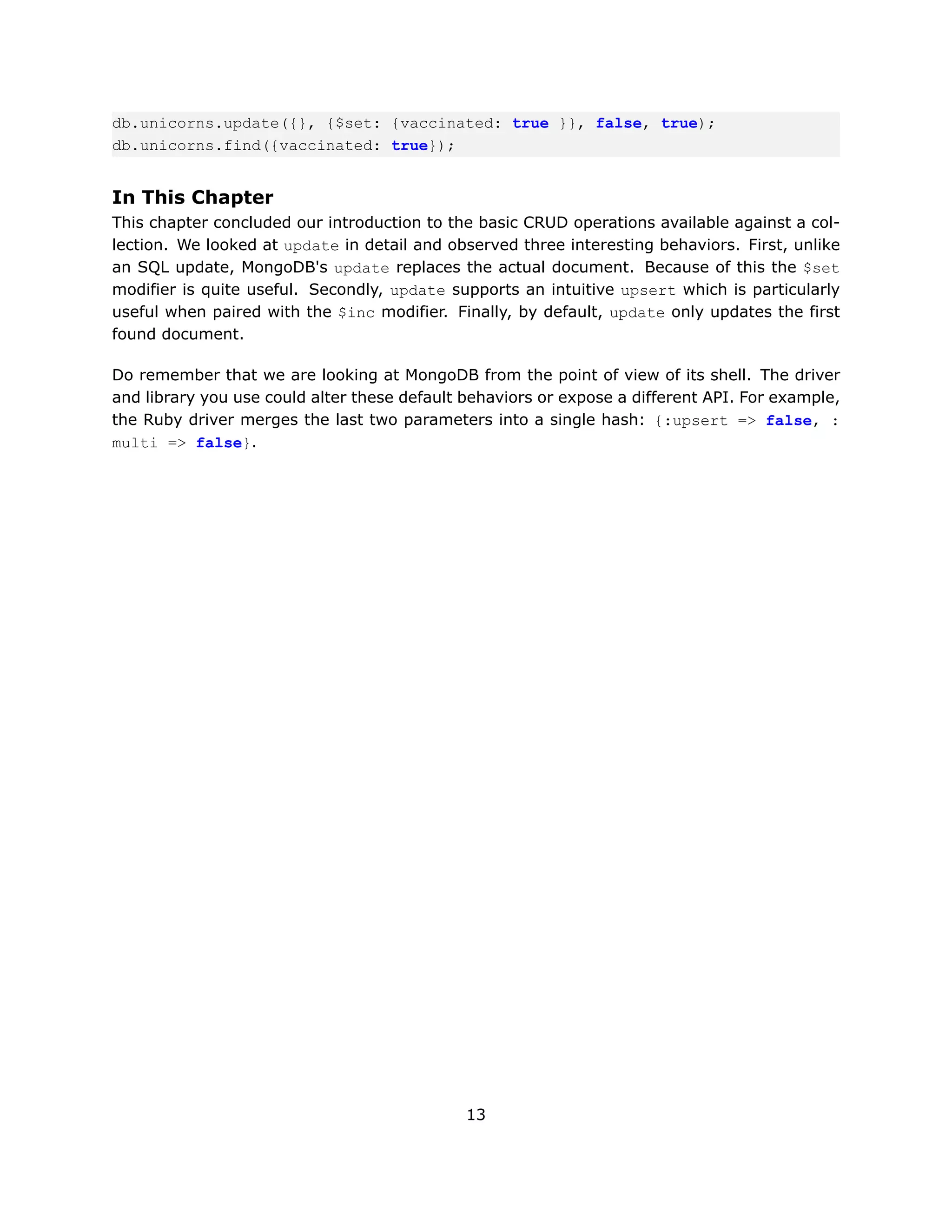 db.unicorns.update({}, {$set: {vaccinated: true }}, false, true);
db.unicorns.find({vaccinated: true});


In This Chapter
This chapter concluded our introduction to the basic CRUD operations available against a col-
lection. We looked at update in detail and observed three interesting behaviors. First, unlike
an SQL update, MongoDB's update replaces the actual document. Because of this the $set
modifier is quite useful. Secondly, update supports an intuitive upsert which is particularly
useful when paired with the $inc modifier. Finally, by default, update only updates the first
found document.

Do remember that we are looking at MongoDB from the point of view of its shell. The driver
and library you use could alter these default behaviors or expose a different API. For example,
the Ruby driver merges the last two parameters into a single hash: {:upsert => false, :
multi => false}.




                                              13
 