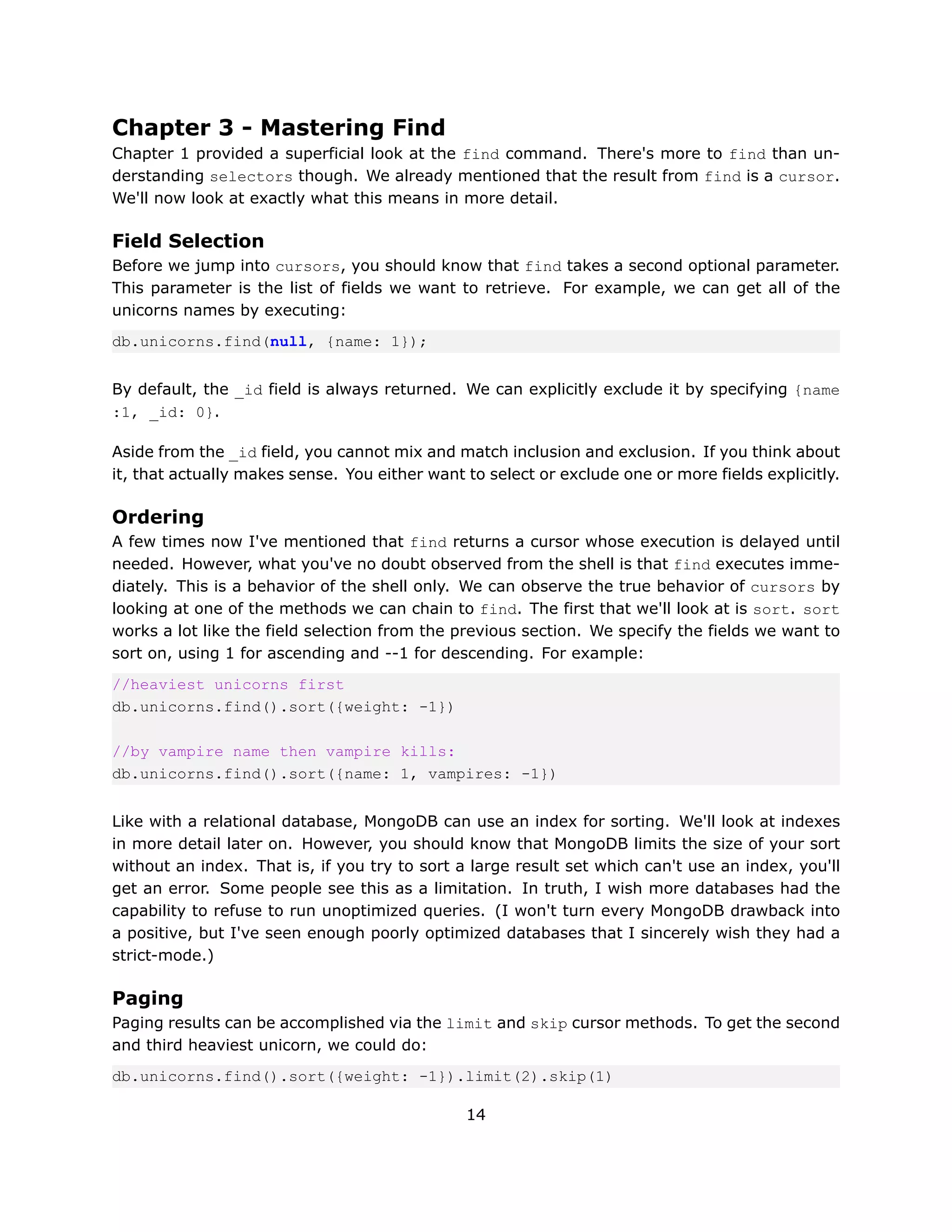 Chapter 3 - Mastering Find
Chapter 1 provided a superficial look at the find command. There's more to find than un-
derstanding selectors though. We already mentioned that the result from find is a cursor.
We'll now look at exactly what this means in more detail.

Field Selection
Before we jump into cursors, you should know that find takes a second optional parameter.
This parameter is the list of fields we want to retrieve. For example, we can get all of the
unicorns names by executing:
db.unicorns.find(null, {name: 1});


By default, the _id field is always returned. We can explicitly exclude it by specifying {name
:1, _id: 0}.

Aside from the _id field, you cannot mix and match inclusion and exclusion. If you think about
it, that actually makes sense. You either want to select or exclude one or more fields explicitly.

Ordering
A few times now I've mentioned that find returns a cursor whose execution is delayed until
needed. However, what you've no doubt observed from the shell is that find executes imme-
diately. This is a behavior of the shell only. We can observe the true behavior of cursors by
looking at one of the methods we can chain to find. The first that we'll look at is sort. sort
works a lot like the field selection from the previous section. We specify the fields we want to
sort on, using 1 for ascending and --1 for descending. For example:
//heaviest unicorns first
db.unicorns.find().sort({weight: -1})

//by vampire name then vampire kills:
db.unicorns.find().sort({name: 1, vampires: -1})


Like with a relational database, MongoDB can use an index for sorting. We'll look at indexes
in more detail later on. However, you should know that MongoDB limits the size of your sort
without an index. That is, if you try to sort a large result set which can't use an index, you'll
get an error. Some people see this as a limitation. In truth, I wish more databases had the
capability to refuse to run unoptimized queries. (I won't turn every MongoDB drawback into
a positive, but I've seen enough poorly optimized databases that I sincerely wish they had a
strict-mode.)

Paging
Paging results can be accomplished via the limit and skip cursor methods. To get the second
and third heaviest unicorn, we could do:
db.unicorns.find().sort({weight: -1}).limit(2).skip(1)

                                               14
 