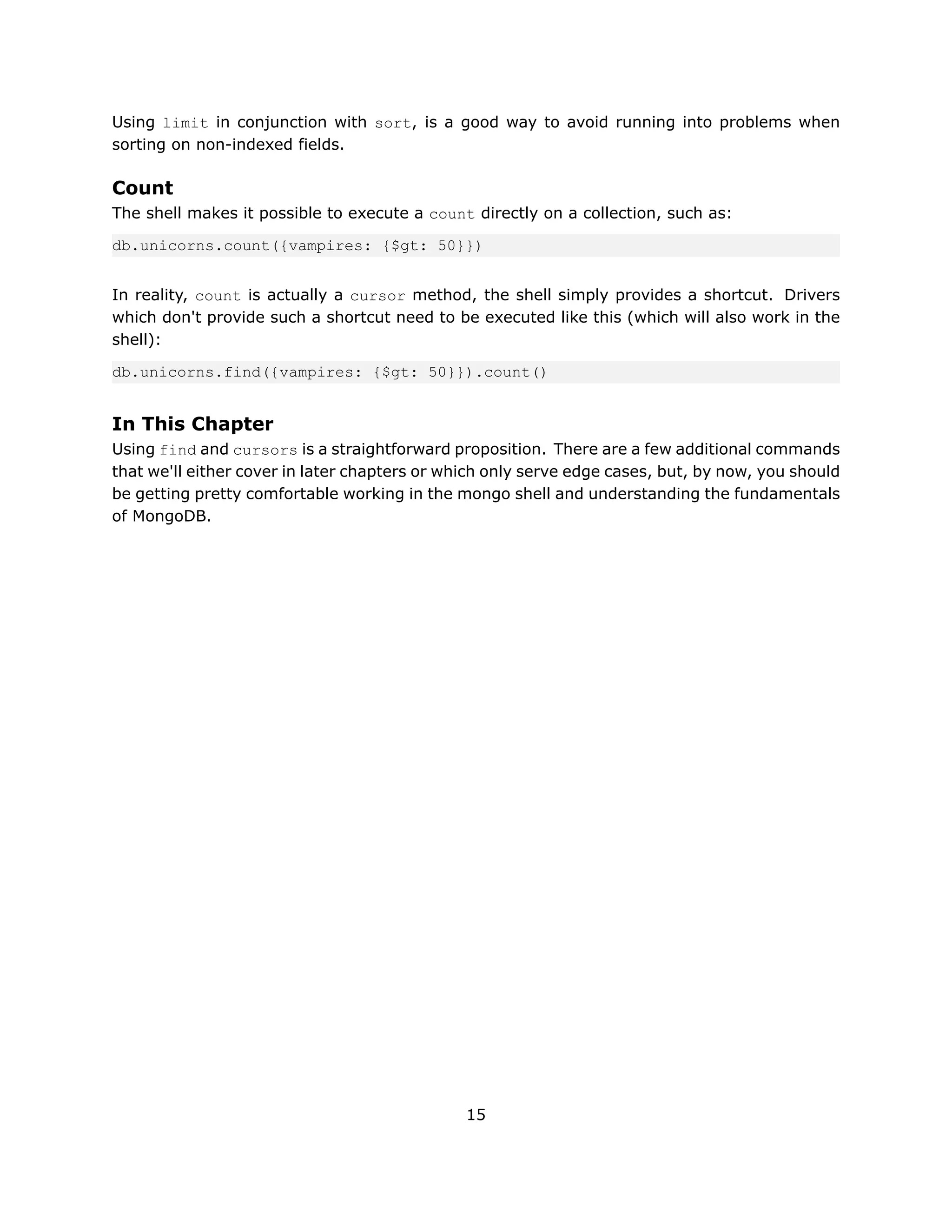 Using limit in conjunction with sort, is a good way to avoid running into problems when
sorting on non-indexed fields.

Count
The shell makes it possible to execute a count directly on a collection, such as:

db.unicorns.count({vampires: {$gt: 50}})


In reality, count is actually a cursor method, the shell simply provides a shortcut. Drivers
which don't provide such a shortcut need to be executed like this (which will also work in the
shell):

db.unicorns.find({vampires: {$gt: 50}}).count()


In This Chapter
Using find and cursors is a straightforward proposition. There are a few additional commands
that we'll either cover in later chapters or which only serve edge cases, but, by now, you should
be getting pretty comfortable working in the mongo shell and understanding the fundamentals
of MongoDB.




                                               15
 