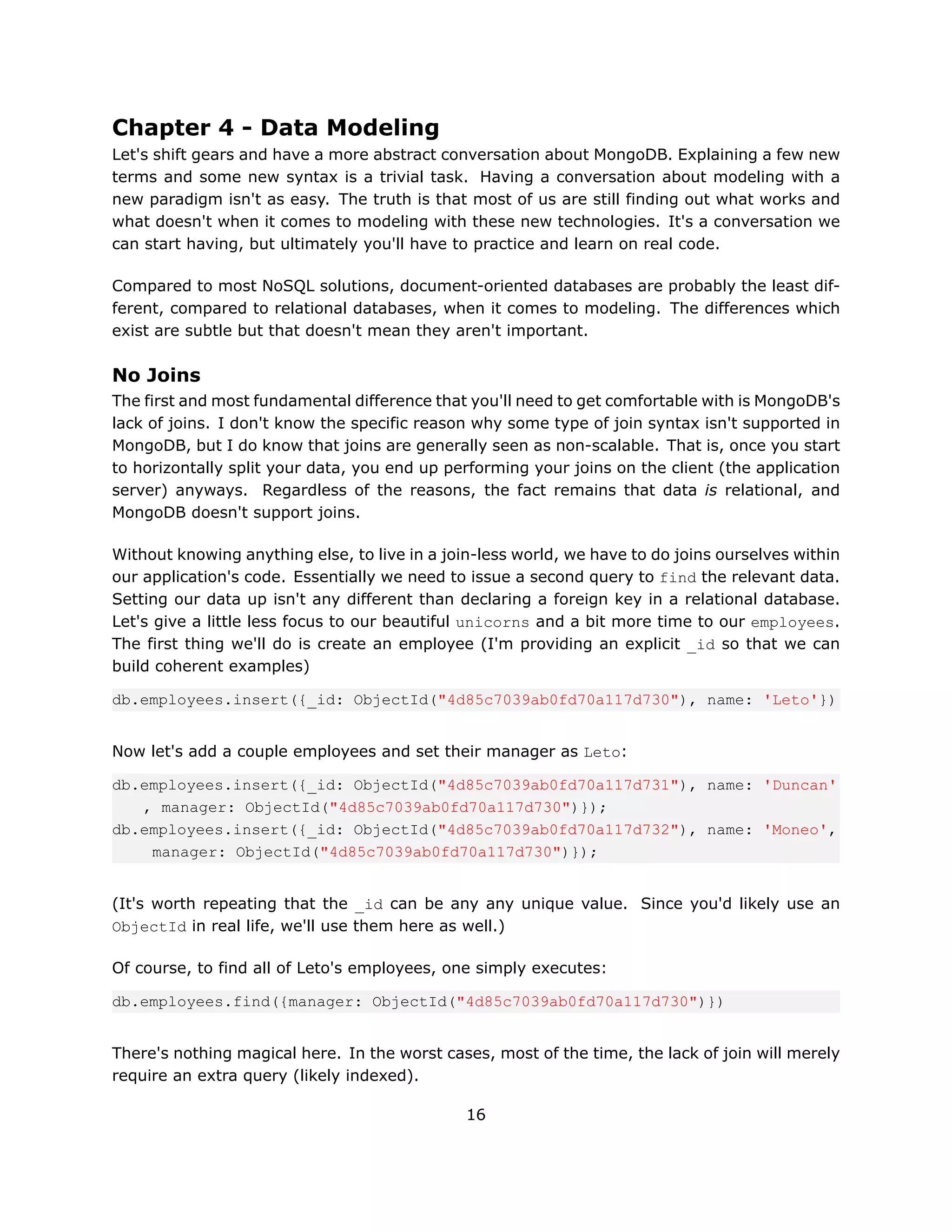 Chapter 4 - Data Modeling
Let's shift gears and have a more abstract conversation about MongoDB. Explaining a few new
terms and some new syntax is a trivial task. Having a conversation about modeling with a
new paradigm isn't as easy. The truth is that most of us are still finding out what works and
what doesn't when it comes to modeling with these new technologies. It's a conversation we
can start having, but ultimately you'll have to practice and learn on real code.

Compared to most NoSQL solutions, document-oriented databases are probably the least dif-
ferent, compared to relational databases, when it comes to modeling. The differences which
exist are subtle but that doesn't mean they aren't important.

No Joins
The first and most fundamental difference that you'll need to get comfortable with is MongoDB's
lack of joins. I don't know the specific reason why some type of join syntax isn't supported in
MongoDB, but I do know that joins are generally seen as non-scalable. That is, once you start
to horizontally split your data, you end up performing your joins on the client (the application
server) anyways. Regardless of the reasons, the fact remains that data is relational, and
MongoDB doesn't support joins.

Without knowing anything else, to live in a join-less world, we have to do joins ourselves within
our application's code. Essentially we need to issue a second query to find the relevant data.
Setting our data up isn't any different than declaring a foreign key in a relational database.
Let's give a little less focus to our beautiful unicorns and a bit more time to our employees.
The first thing we'll do is create an employee (I'm providing an explicit _id so that we can
build coherent examples)

db.employees.insert({_id: ObjectId("4d85c7039ab0fd70a117d730"), name: 'Leto'})


Now let's add a couple employees and set their manager as Leto:

db.employees.insert({_id: ObjectId("4d85c7039ab0fd70a117d731"), name: 'Duncan'
   , manager: ObjectId("4d85c7039ab0fd70a117d730")});
db.employees.insert({_id: ObjectId("4d85c7039ab0fd70a117d732"), name: 'Moneo',
    manager: ObjectId("4d85c7039ab0fd70a117d730")});


(It's worth repeating that the _id can be any any unique value. Since you'd likely use an
ObjectId in real life, we'll use them here as well.)

Of course, to find all of Leto's employees, one simply executes:

db.employees.find({manager: ObjectId("4d85c7039ab0fd70a117d730")})


There's nothing magical here. In the worst cases, most of the time, the lack of join will merely
require an extra query (likely indexed).

                                               16
 