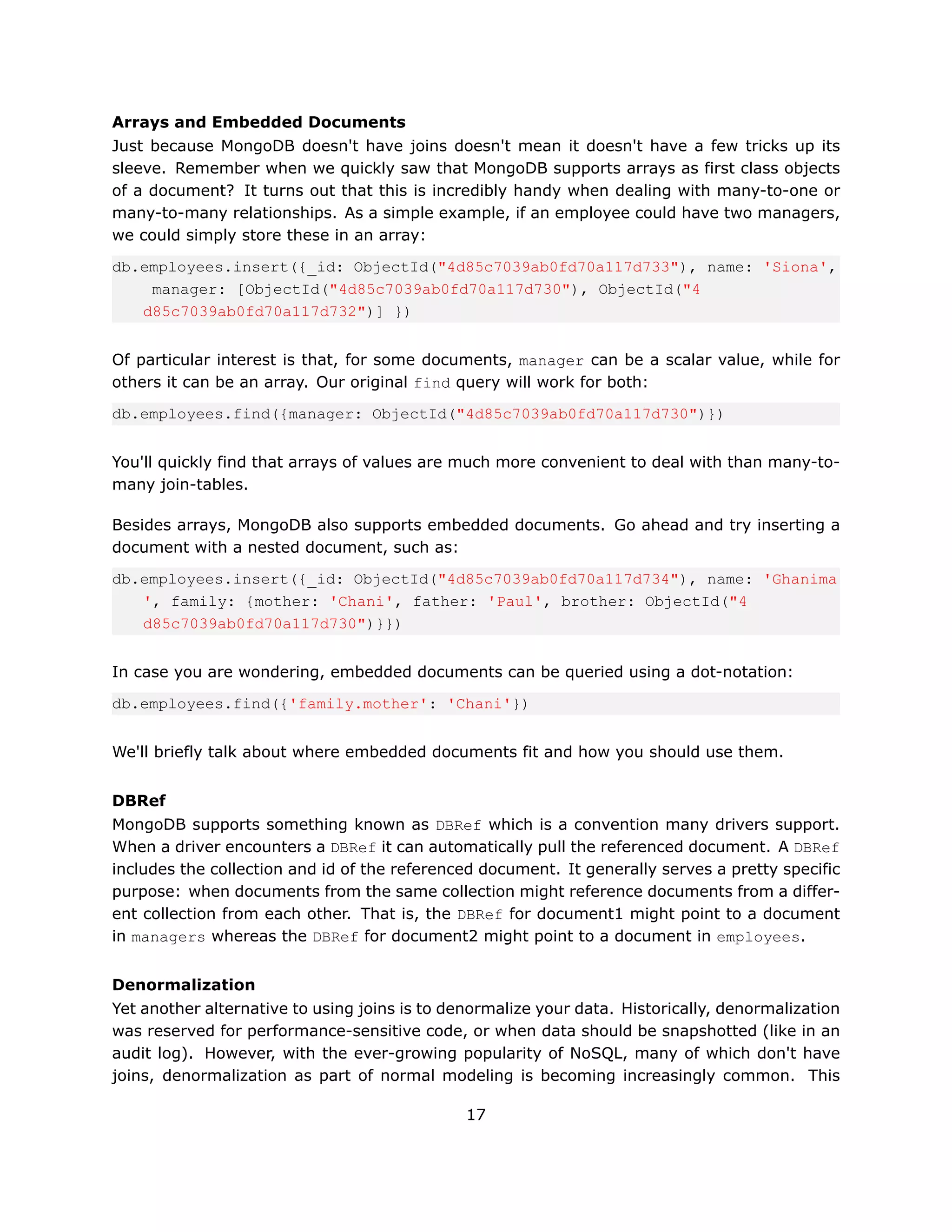 Arrays and Embedded Documents
Just because MongoDB doesn't have joins doesn't mean it doesn't have a few tricks up its
sleeve. Remember when we quickly saw that MongoDB supports arrays as first class objects
of a document? It turns out that this is incredibly handy when dealing with many-to-one or
many-to-many relationships. As a simple example, if an employee could have two managers,
we could simply store these in an array:
db.employees.insert({_id: ObjectId("4d85c7039ab0fd70a117d733"), name: 'Siona',
    manager: [ObjectId("4d85c7039ab0fd70a117d730"), ObjectId("4
   d85c7039ab0fd70a117d732")] })


Of particular interest is that, for some documents, manager can be a scalar value, while for
others it can be an array. Our original find query will work for both:
db.employees.find({manager: ObjectId("4d85c7039ab0fd70a117d730")})


You'll quickly find that arrays of values are much more convenient to deal with than many-to-
many join-tables.

Besides arrays, MongoDB also supports embedded documents. Go ahead and try inserting a
document with a nested document, such as:
db.employees.insert({_id: ObjectId("4d85c7039ab0fd70a117d734"), name: 'Ghanima
   ', family: {mother: 'Chani', father: 'Paul', brother: ObjectId("4
   d85c7039ab0fd70a117d730")}})


In case you are wondering, embedded documents can be queried using a dot-notation:
db.employees.find({'family.mother': 'Chani'})


We'll briefly talk about where embedded documents fit and how you should use them.


DBRef
MongoDB supports something known as DBRef which is a convention many drivers support.
When a driver encounters a DBRef it can automatically pull the referenced document. A DBRef
includes the collection and id of the referenced document. It generally serves a pretty specific
purpose: when documents from the same collection might reference documents from a differ-
ent collection from each other. That is, the DBRef for document1 might point to a document
in managers whereas the DBRef for document2 might point to a document in employees.


Denormalization
Yet another alternative to using joins is to denormalize your data. Historically, denormalization
was reserved for performance-sensitive code, or when data should be snapshotted (like in an
audit log). However, with the ever-growing popularity of NoSQL, many of which don't have
joins, denormalization as part of normal modeling is becoming increasingly common. This

                                               17
 
