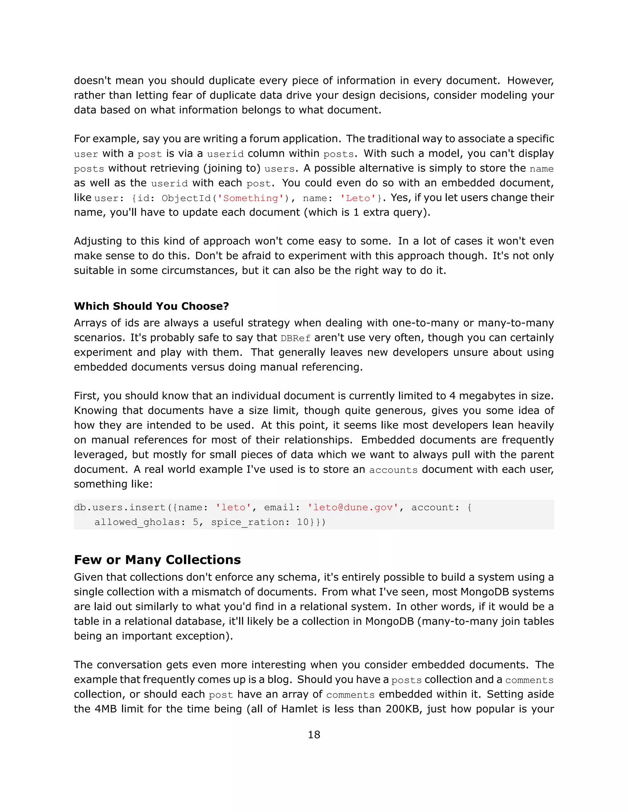 doesn't mean you should duplicate every piece of information in every document. However,
rather than letting fear of duplicate data drive your design decisions, consider modeling your
data based on what information belongs to what document.

For example, say you are writing a forum application. The traditional way to associate a specific
user with a post is via a userid column within posts. With such a model, you can't display
posts without retrieving (joining to) users. A possible alternative is simply to store the name
as well as the userid with each post. You could even do so with an embedded document,
like user: {id: ObjectId('Something'), name: 'Leto'}. Yes, if you let users change their
name, you'll have to update each document (which is 1 extra query).

Adjusting to this kind of approach won't come easy to some. In a lot of cases it won't even
make sense to do this. Don't be afraid to experiment with this approach though. It's not only
suitable in some circumstances, but it can also be the right way to do it.


Which Should You Choose?
Arrays of ids are always a useful strategy when dealing with one-to-many or many-to-many
scenarios. It's probably safe to say that DBRef aren't use very often, though you can certainly
experiment and play with them. That generally leaves new developers unsure about using
embedded documents versus doing manual referencing.

First, you should know that an individual document is currently limited to 4 megabytes in size.
Knowing that documents have a size limit, though quite generous, gives you some idea of
how they are intended to be used. At this point, it seems like most developers lean heavily
on manual references for most of their relationships. Embedded documents are frequently
leveraged, but mostly for small pieces of data which we want to always pull with the parent
document. A real world example I've used is to store an accounts document with each user,
something like:

db.users.insert({name: 'leto', email: 'leto@dune.gov', account: {
   allowed_gholas: 5, spice_ration: 10}})


Few or Many Collections
Given that collections don't enforce any schema, it's entirely possible to build a system using a
single collection with a mismatch of documents. From what I've seen, most MongoDB systems
are laid out similarly to what you'd find in a relational system. In other words, if it would be a
table in a relational database, it'll likely be a collection in MongoDB (many-to-many join tables
being an important exception).

The conversation gets even more interesting when you consider embedded documents. The
example that frequently comes up is a blog. Should you have a posts collection and a comments
collection, or should each post have an array of comments embedded within it. Setting aside
the 4MB limit for the time being (all of Hamlet is less than 200KB, just how popular is your

                                               18
 