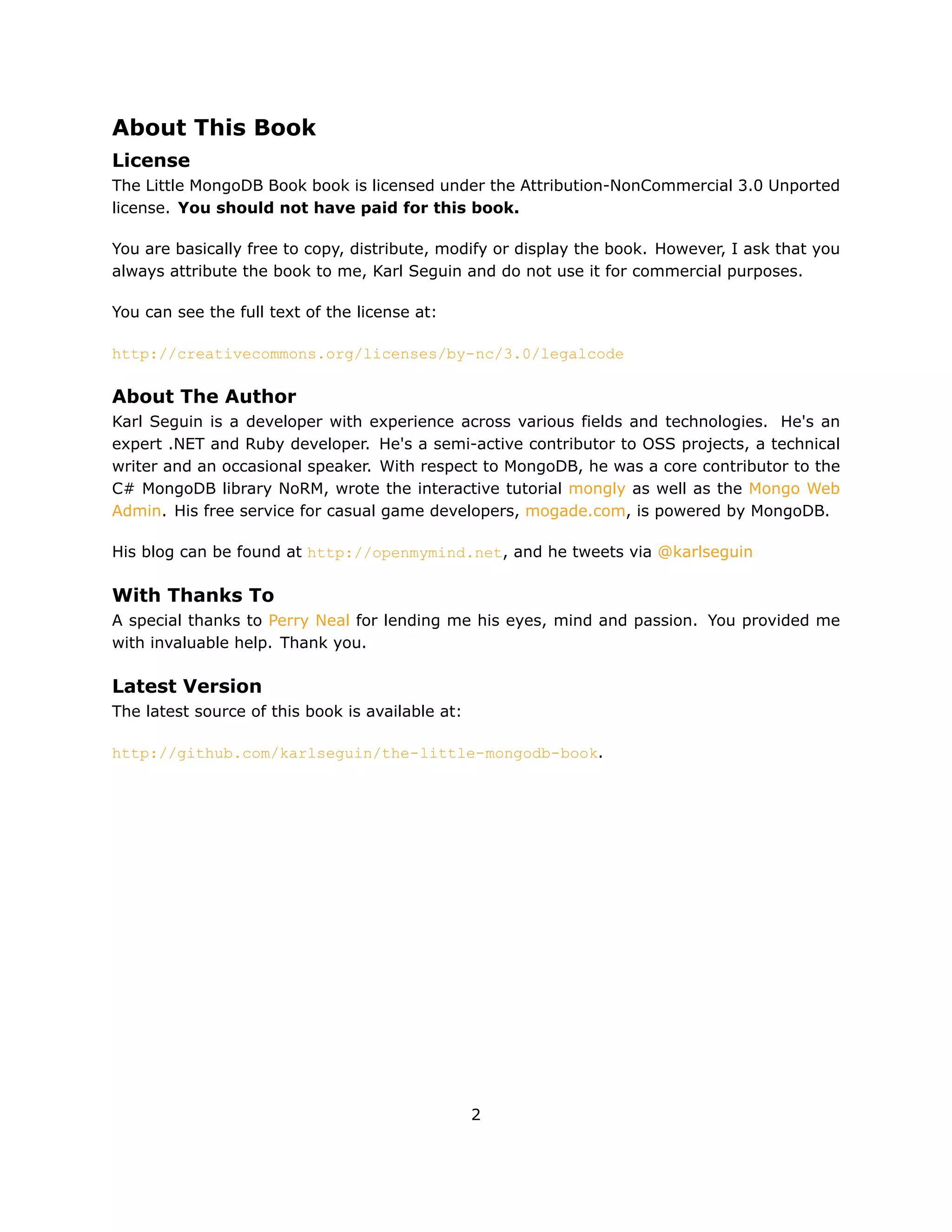 About This Book
License
The Little MongoDB Book book is licensed under the Attribution-NonCommercial 3.0 Unported
license. You should not have paid for this book.

You are basically free to copy, distribute, modify or display the book. However, I ask that you
always attribute the book to me, Karl Seguin and do not use it for commercial purposes.

You can see the full text of the license at:

http://creativecommons.org/licenses/by-nc/3.0/legalcode

About The Author
Karl Seguin is a developer with experience across various fields and technologies. He's an
expert .NET and Ruby developer. He's a semi-active contributor to OSS projects, a technical
writer and an occasional speaker. With respect to MongoDB, he was a core contributor to the
C# MongoDB library NoRM, wrote the interactive tutorial mongly as well as the Mongo Web
Admin. His free service for casual game developers, mogade.com, is powered by MongoDB.

His blog can be found at http://openmymind.net, and he tweets via @karlseguin

With Thanks To
A special thanks to Perry Neal for lending me his eyes, mind and passion. You provided me
with invaluable help. Thank you.

Latest Version
The latest source of this book is available at:

http://github.com/karlseguin/the-little-mongodb-book.




                                                  2
 