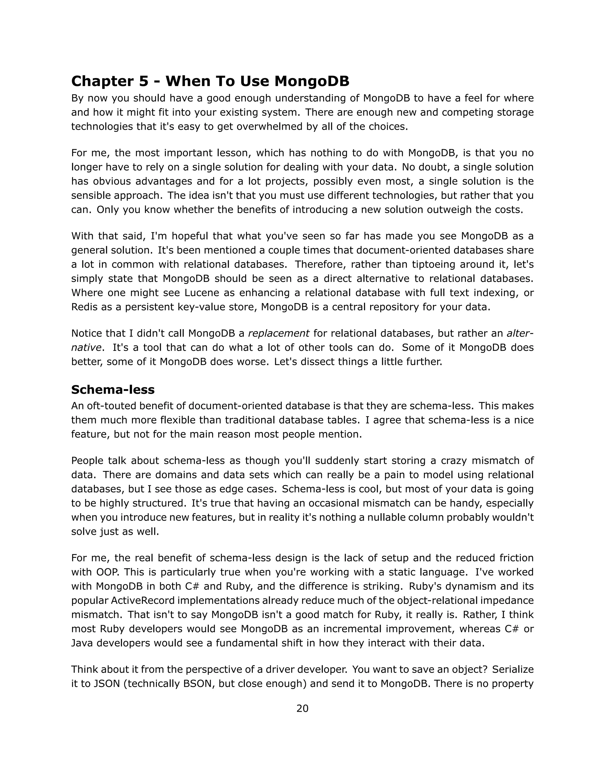 Chapter 5 - When To Use MongoDB
By now you should have a good enough understanding of MongoDB to have a feel for where
and how it might fit into your existing system. There are enough new and competing storage
technologies that it's easy to get overwhelmed by all of the choices.

For me, the most important lesson, which has nothing to do with MongoDB, is that you no
longer have to rely on a single solution for dealing with your data. No doubt, a single solution
has obvious advantages and for a lot projects, possibly even most, a single solution is the
sensible approach. The idea isn't that you must use different technologies, but rather that you
can. Only you know whether the benefits of introducing a new solution outweigh the costs.

With that said, I'm hopeful that what you've seen so far has made you see MongoDB as a
general solution. It's been mentioned a couple times that document-oriented databases share
a lot in common with relational databases. Therefore, rather than tiptoeing around it, let's
simply state that MongoDB should be seen as a direct alternative to relational databases.
Where one might see Lucene as enhancing a relational database with full text indexing, or
Redis as a persistent key-value store, MongoDB is a central repository for your data.

Notice that I didn't call MongoDB a replacement for relational databases, but rather an alter-
native. It's a tool that can do what a lot of other tools can do. Some of it MongoDB does
better, some of it MongoDB does worse. Let's dissect things a little further.

Schema-less
An oft-touted benefit of document-oriented database is that they are schema-less. This makes
them much more flexible than traditional database tables. I agree that schema-less is a nice
feature, but not for the main reason most people mention.

People talk about schema-less as though you'll suddenly start storing a crazy mismatch of
data. There are domains and data sets which can really be a pain to model using relational
databases, but I see those as edge cases. Schema-less is cool, but most of your data is going
to be highly structured. It's true that having an occasional mismatch can be handy, especially
when you introduce new features, but in reality it's nothing a nullable column probably wouldn't
solve just as well.

For me, the real benefit of schema-less design is the lack of setup and the reduced friction
with OOP. This is particularly true when you're working with a static language. I've worked
with MongoDB in both C# and Ruby, and the difference is striking. Ruby's dynamism and its
popular ActiveRecord implementations already reduce much of the object-relational impedance
mismatch. That isn't to say MongoDB isn't a good match for Ruby, it really is. Rather, I think
most Ruby developers would see MongoDB as an incremental improvement, whereas C# or
Java developers would see a fundamental shift in how they interact with their data.

Think about it from the perspective of a driver developer. You want to save an object? Serialize
it to JSON (technically BSON, but close enough) and send it to MongoDB. There is no property

                                              20
 