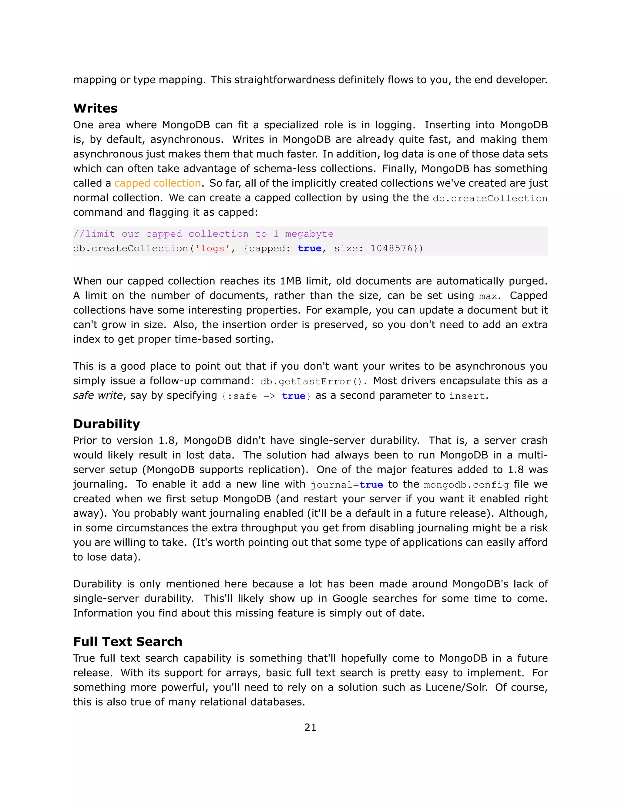 mapping or type mapping. This straightforwardness definitely flows to you, the end developer.

Writes
One area where MongoDB can fit a specialized role is in logging. Inserting into MongoDB
is, by default, asynchronous. Writes in MongoDB are already quite fast, and making them
asynchronous just makes them that much faster. In addition, log data is one of those data sets
which can often take advantage of schema-less collections. Finally, MongoDB has something
called a capped collection. So far, all of the implicitly created collections we've created are just
normal collection. We can create a capped collection by using the the db.createCollection
command and flagging it as capped:

//limit our capped collection to 1 megabyte
db.createCollection('logs', {capped: true, size: 1048576})


When our capped collection reaches its 1MB limit, old documents are automatically purged.
A limit on the number of documents, rather than the size, can be set using max. Capped
collections have some interesting properties. For example, you can update a document but it
can't grow in size. Also, the insertion order is preserved, so you don't need to add an extra
index to get proper time-based sorting.

This is a good place to point out that if you don't want your writes to be asynchronous you
simply issue a follow-up command: db.getLastError(). Most drivers encapsulate this as a
safe write, say by specifying {:safe => true} as a second parameter to insert.

Durability
Prior to version 1.8, MongoDB didn't have single-server durability. That is, a server crash
would likely result in lost data. The solution had always been to run MongoDB in a multi-
server setup (MongoDB supports replication). One of the major features added to 1.8 was
journaling. To enable it add a new line with journal=true to the mongodb.config file we
created when we first setup MongoDB (and restart your server if you want it enabled right
away). You probably want journaling enabled (it'll be a default in a future release). Although,
in some circumstances the extra throughput you get from disabling journaling might be a risk
you are willing to take. (It's worth pointing out that some type of applications can easily afford
to lose data).

Durability is only mentioned here because a lot has been made around MongoDB's lack of
single-server durability. This'll likely show up in Google searches for some time to come.
Information you find about this missing feature is simply out of date.

Full Text Search
True full text search capability is something that'll hopefully come to MongoDB in a future
release. With its support for arrays, basic full text search is pretty easy to implement. For
something more powerful, you'll need to rely on a solution such as Lucene/Solr. Of course,
this is also true of many relational databases.

                                                21
 