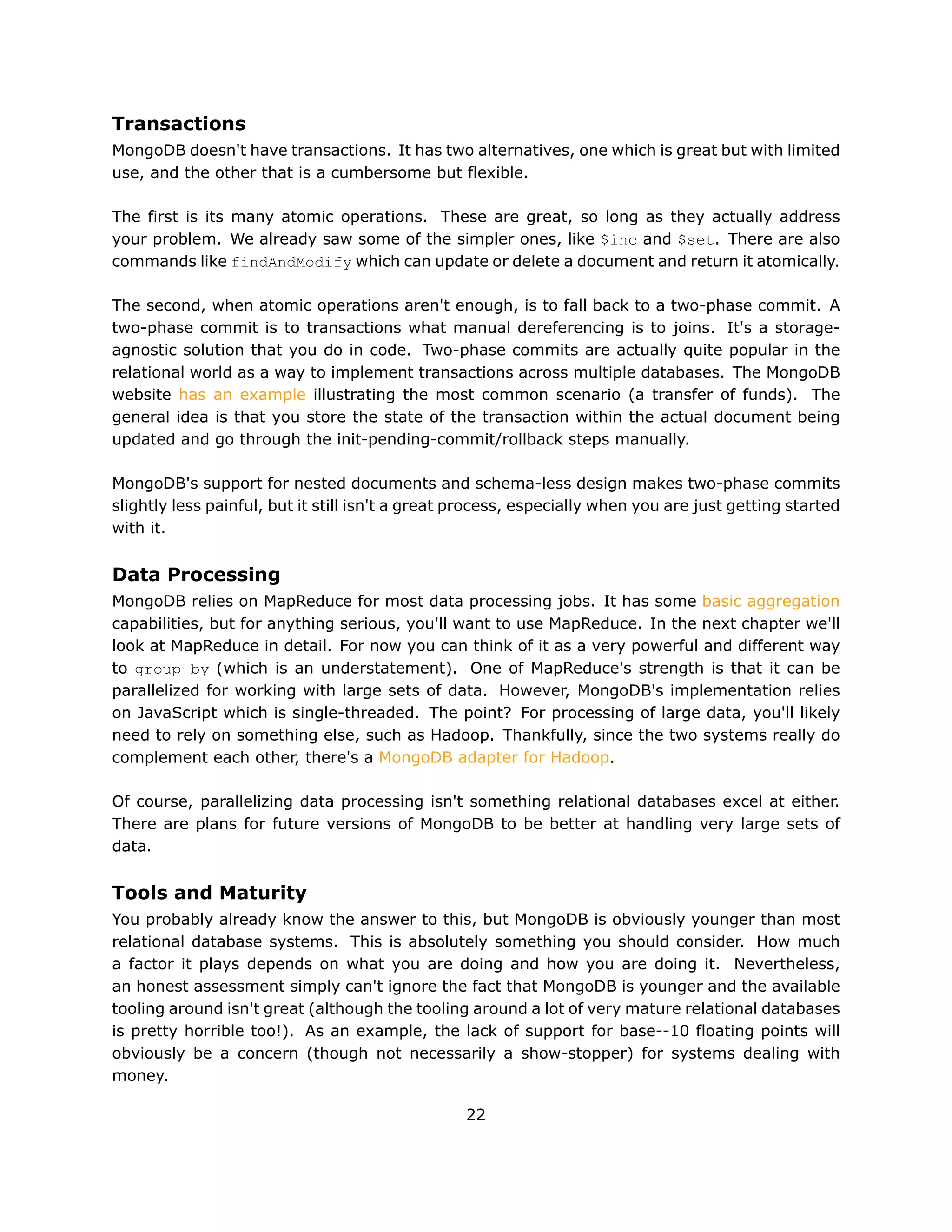 Transactions
MongoDB doesn't have transactions. It has two alternatives, one which is great but with limited
use, and the other that is a cumbersome but flexible.

The first is its many atomic operations. These are great, so long as they actually address
your problem. We already saw some of the simpler ones, like $inc and $set. There are also
commands like findAndModify which can update or delete a document and return it atomically.

The second, when atomic operations aren't enough, is to fall back to a two-phase commit. A
two-phase commit is to transactions what manual dereferencing is to joins. It's a storage-
agnostic solution that you do in code. Two-phase commits are actually quite popular in the
relational world as a way to implement transactions across multiple databases. The MongoDB
website has an example illustrating the most common scenario (a transfer of funds). The
general idea is that you store the state of the transaction within the actual document being
updated and go through the init-pending-commit/rollback steps manually.

MongoDB's support for nested documents and schema-less design makes two-phase commits
slightly less painful, but it still isn't a great process, especially when you are just getting started
with it.


Data Processing
MongoDB relies on MapReduce for most data processing jobs. It has some basic aggregation
capabilities, but for anything serious, you'll want to use MapReduce. In the next chapter we'll
look at MapReduce in detail. For now you can think of it as a very powerful and different way
to group by (which is an understatement). One of MapReduce's strength is that it can be
parallelized for working with large sets of data. However, MongoDB's implementation relies
on JavaScript which is single-threaded. The point? For processing of large data, you'll likely
need to rely on something else, such as Hadoop. Thankfully, since the two systems really do
complement each other, there's a MongoDB adapter for Hadoop.

Of course, parallelizing data processing isn't something relational databases excel at either.
There are plans for future versions of MongoDB to be better at handling very large sets of
data.


Tools and Maturity
You probably already know the answer to this, but MongoDB is obviously younger than most
relational database systems. This is absolutely something you should consider. How much
a factor it plays depends on what you are doing and how you are doing it. Nevertheless,
an honest assessment simply can't ignore the fact that MongoDB is younger and the available
tooling around isn't great (although the tooling around a lot of very mature relational databases
is pretty horrible too!). As an example, the lack of support for base--10 floating points will
obviously be a concern (though not necessarily a show-stopper) for systems dealing with
money.

                                                  22
 