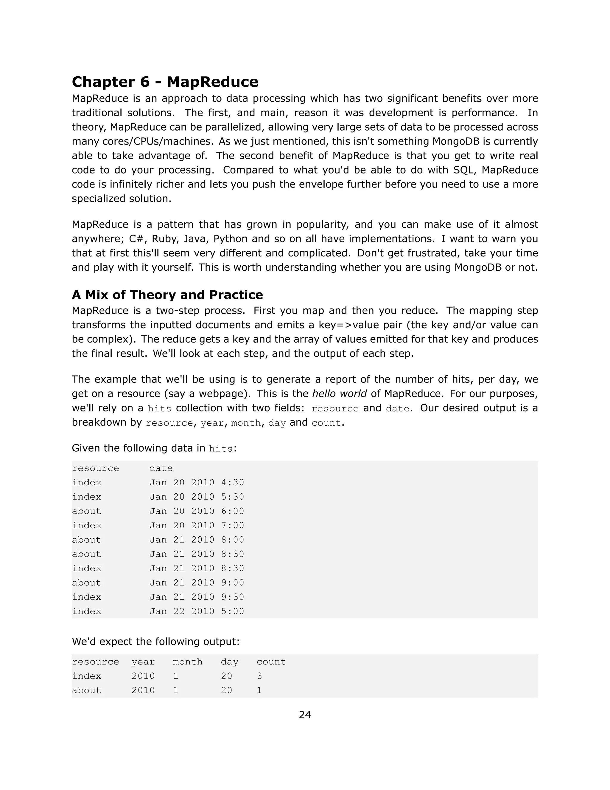 Chapter 6 - MapReduce
MapReduce is an approach to data processing which has two significant benefits over more
traditional solutions. The first, and main, reason it was development is performance. In
theory, MapReduce can be parallelized, allowing very large sets of data to be processed across
many cores/CPUs/machines. As we just mentioned, this isn't something MongoDB is currently
able to take advantage of. The second benefit of MapReduce is that you get to write real
code to do your processing. Compared to what you'd be able to do with SQL, MapReduce
code is infinitely richer and lets you push the envelope further before you need to use a more
specialized solution.

MapReduce is a pattern that has grown in popularity, and you can make use of it almost
anywhere; C#, Ruby, Java, Python and so on all have implementations. I want to warn you
that at first this'll seem very different and complicated. Don't get frustrated, take your time
and play with it yourself. This is worth understanding whether you are using MongoDB or not.

A Mix of Theory and Practice
MapReduce is a two-step process. First you map and then you reduce. The mapping step
transforms the inputted documents and emits a key=>value pair (the key and/or value can
be complex). The reduce gets a key and the array of values emitted for that key and produces
the final result. We'll look at each step, and the output of each step.

The example that we'll be using is to generate a report of the number of hits, per day, we
get on a resource (say a webpage). This is the hello world of MapReduce. For our purposes,
we'll rely on a hits collection with two fields: resource and date. Our desired output is a
breakdown by resource, year, month, day and count.

Given the following data in hits:
resource       date
index          Jan 20   2010   4:30
index          Jan 20   2010   5:30
about          Jan 20   2010   6:00
index          Jan 20   2010   7:00
about          Jan 21   2010   8:00
about          Jan 21   2010   8:30
index          Jan 21   2010   8:30
about          Jan 21   2010   9:00
index          Jan 21   2010   9:30
index          Jan 22   2010   5:00


We'd expect the following output:
resource    year    month      day    count
index       2010    1          20     3
about       2010    1          20     1

                                              24
 