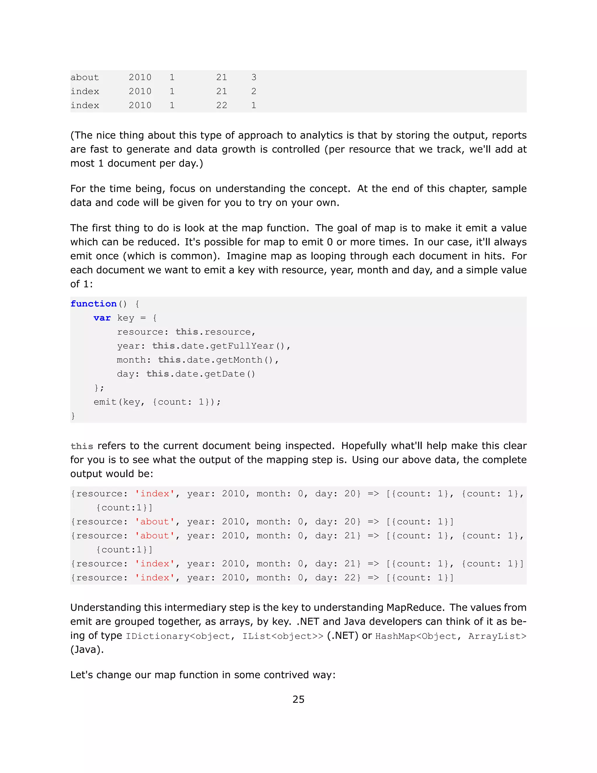 about       2010    1         21     3
index       2010    1         21     2
index       2010    1         22     1


(The nice thing about this type of approach to analytics is that by storing the output, reports
are fast to generate and data growth is controlled (per resource that we track, we'll add at
most 1 document per day.)

For the time being, focus on understanding the concept. At the end of this chapter, sample
data and code will be given for you to try on your own.

The first thing to do is look at the map function. The goal of map is to make it emit a value
which can be reduced. It's possible for map to emit 0 or more times. In our case, it'll always
emit once (which is common). Imagine map as looping through each document in hits. For
each document we want to emit a key with resource, year, month and day, and a simple value
of 1:
function() {
    var key = {
        resource: this.resource,
        year: this.date.getFullYear(),
        month: this.date.getMonth(),
        day: this.date.getDate()
    };
    emit(key, {count: 1});
}


this refers to the current document being inspected. Hopefully what'll help make this clear
for you is to see what the output of the mapping step is. Using our above data, the complete
output would be:
{resource: 'index',     year: 2010, month: 0, day: 20} => [{count: 1}, {count: 1},
    {count:1}]
{resource: 'about',     year: 2010, month: 0, day: 20} => [{count: 1}]
{resource: 'about',     year: 2010, month: 0, day: 21} => [{count: 1}, {count: 1},
    {count:1}]
{resource: 'index',     year: 2010, month: 0, day: 21} => [{count: 1}, {count: 1}]
{resource: 'index',     year: 2010, month: 0, day: 22} => [{count: 1}]


Understanding this intermediary step is the key to understanding MapReduce. The values from
emit are grouped together, as arrays, by key. .NET and Java developers can think of it as be-
ing of type IDictionary<object, IList<object>> (.NET) or HashMap<Object, ArrayList>
(Java).

Let's change our map function in some contrived way:

                                              25
 