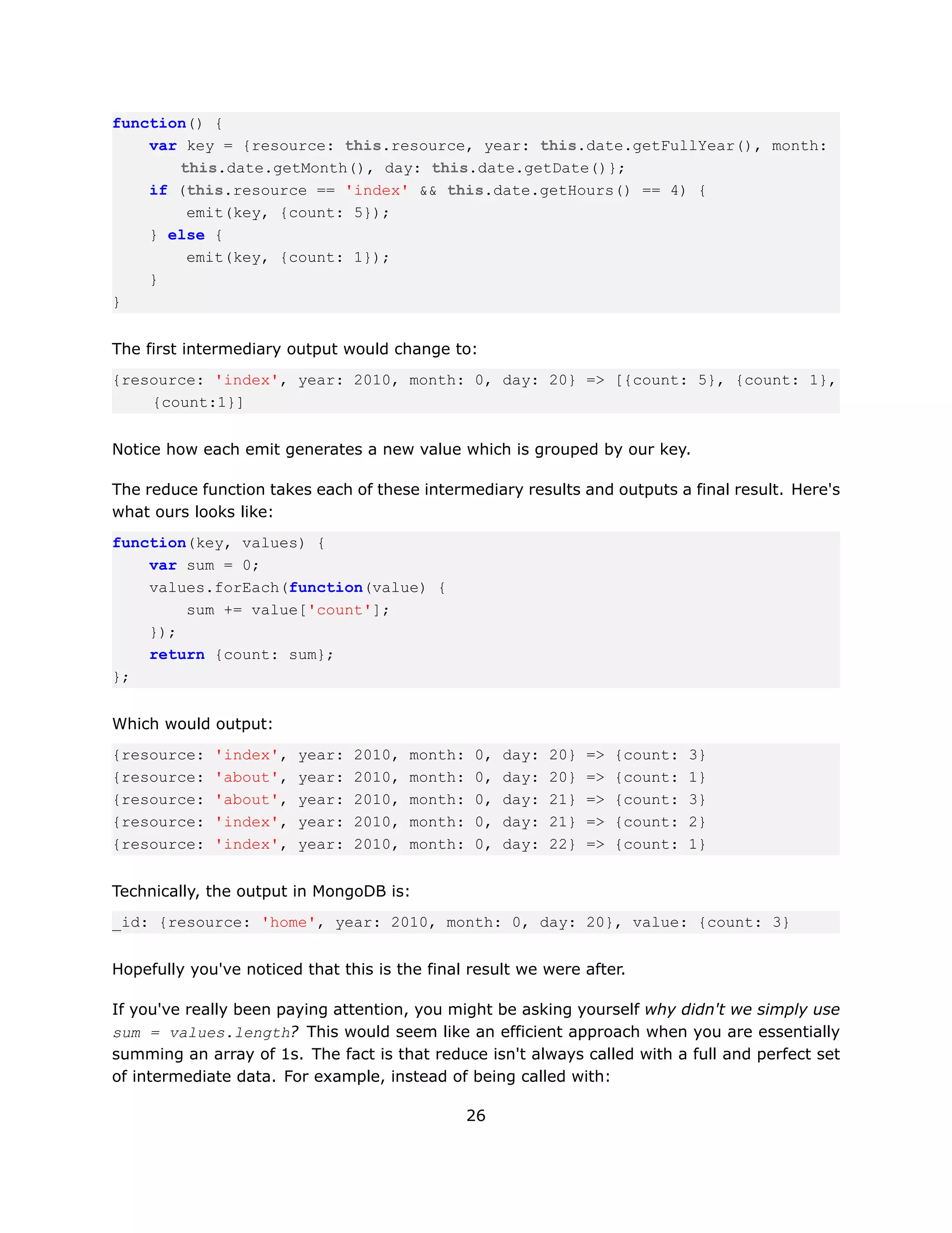 function() {
    var key = {resource: this.resource, year: this.date.getFullYear(), month:
       this.date.getMonth(), day: this.date.getDate()};
    if (this.resource == 'index' && this.date.getHours() == 4) {
        emit(key, {count: 5});
    } else {
        emit(key, {count: 1});
    }
}


The first intermediary output would change to:
{resource: 'index', year: 2010, month: 0, day: 20} => [{count: 5}, {count: 1},
    {count:1}]


Notice how each emit generates a new value which is grouped by our key.

The reduce function takes each of these intermediary results and outputs a final result. Here's
what ours looks like:
function(key, values) {
    var sum = 0;
    values.forEach(function(value) {
        sum += value['count'];
    });
    return {count: sum};
};


Which would output:
{resource:   'index',   year:   2010,   month:   0,   day:   20}   =>   {count:   3}
{resource:   'about',   year:   2010,   month:   0,   day:   20}   =>   {count:   1}
{resource:   'about',   year:   2010,   month:   0,   day:   21}   =>   {count:   3}
{resource:   'index',   year:   2010,   month:   0,   day:   21}   =>   {count:   2}
{resource:   'index',   year:   2010,   month:   0,   day:   22}   =>   {count:   1}


Technically, the output in MongoDB is:
_id: {resource: 'home', year: 2010, month: 0, day: 20}, value: {count: 3}


Hopefully you've noticed that this is the final result we were after.

If you've really been paying attention, you might be asking yourself why didn't we simply use
sum = values.length? This would seem like an efficient approach when you are essentially
summing an array of 1s. The fact is that reduce isn't always called with a full and perfect set
of intermediate data. For example, instead of being called with:

                                                 26
 