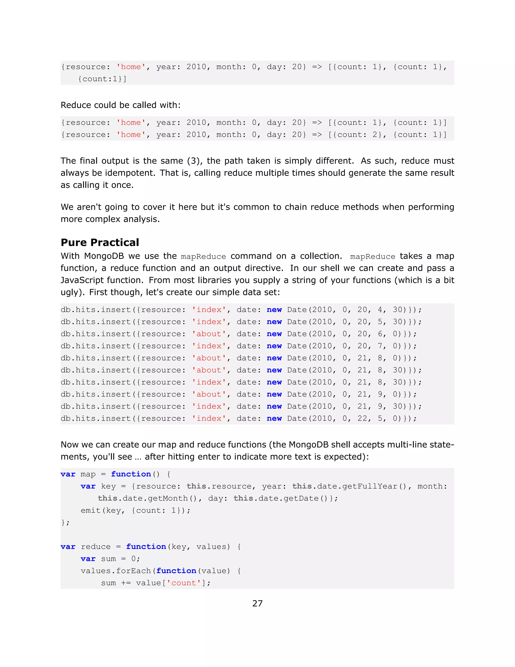 {resource: 'home', year: 2010, month: 0, day: 20} => [{count: 1}, {count: 1},
   {count:1}]


Reduce could be called with:

{resource: 'home', year: 2010, month: 0, day: 20} => [{count: 1}, {count: 1}]
{resource: 'home', year: 2010, month: 0, day: 20} => [{count: 2}, {count: 1}]


The final output is the same (3), the path taken is simply different. As such, reduce must
always be idempotent. That is, calling reduce multiple times should generate the same result
as calling it once.

We aren't going to cover it here but it's common to chain reduce methods when performing
more complex analysis.

Pure Practical
With MongoDB we use the mapReduce command on a collection. mapReduce takes a map
function, a reduce function and an output directive. In our shell we can create and pass a
JavaScript function. From most libraries you supply a string of your functions (which is a bit
ugly). First though, let's create our simple data set:

db.hits.insert({resource:      'index',   date:   new   Date(2010,   0,   20,   4,   30)});
db.hits.insert({resource:      'index',   date:   new   Date(2010,   0,   20,   5,   30)});
db.hits.insert({resource:      'about',   date:   new   Date(2010,   0,   20,   6,   0)});
db.hits.insert({resource:      'index',   date:   new   Date(2010,   0,   20,   7,   0)});
db.hits.insert({resource:      'about',   date:   new   Date(2010,   0,   21,   8,   0)});
db.hits.insert({resource:      'about',   date:   new   Date(2010,   0,   21,   8,   30)});
db.hits.insert({resource:      'index',   date:   new   Date(2010,   0,   21,   8,   30)});
db.hits.insert({resource:      'about',   date:   new   Date(2010,   0,   21,   9,   0)});
db.hits.insert({resource:      'index',   date:   new   Date(2010,   0,   21,   9,   30)});
db.hits.insert({resource:      'index',   date:   new   Date(2010,   0,   22,   5,   0)});


Now we can create our map and reduce functions (the MongoDB shell accepts multi-line state-
ments, you'll see … after hitting enter to indicate more text is expected):

var map = function() {
    var key = {resource: this.resource, year: this.date.getFullYear(), month:
       this.date.getMonth(), day: this.date.getDate()};
    emit(key, {count: 1});
};

var reduce = function(key, values) {
    var sum = 0;
    values.forEach(function(value) {
        sum += value['count'];

                                             27
 