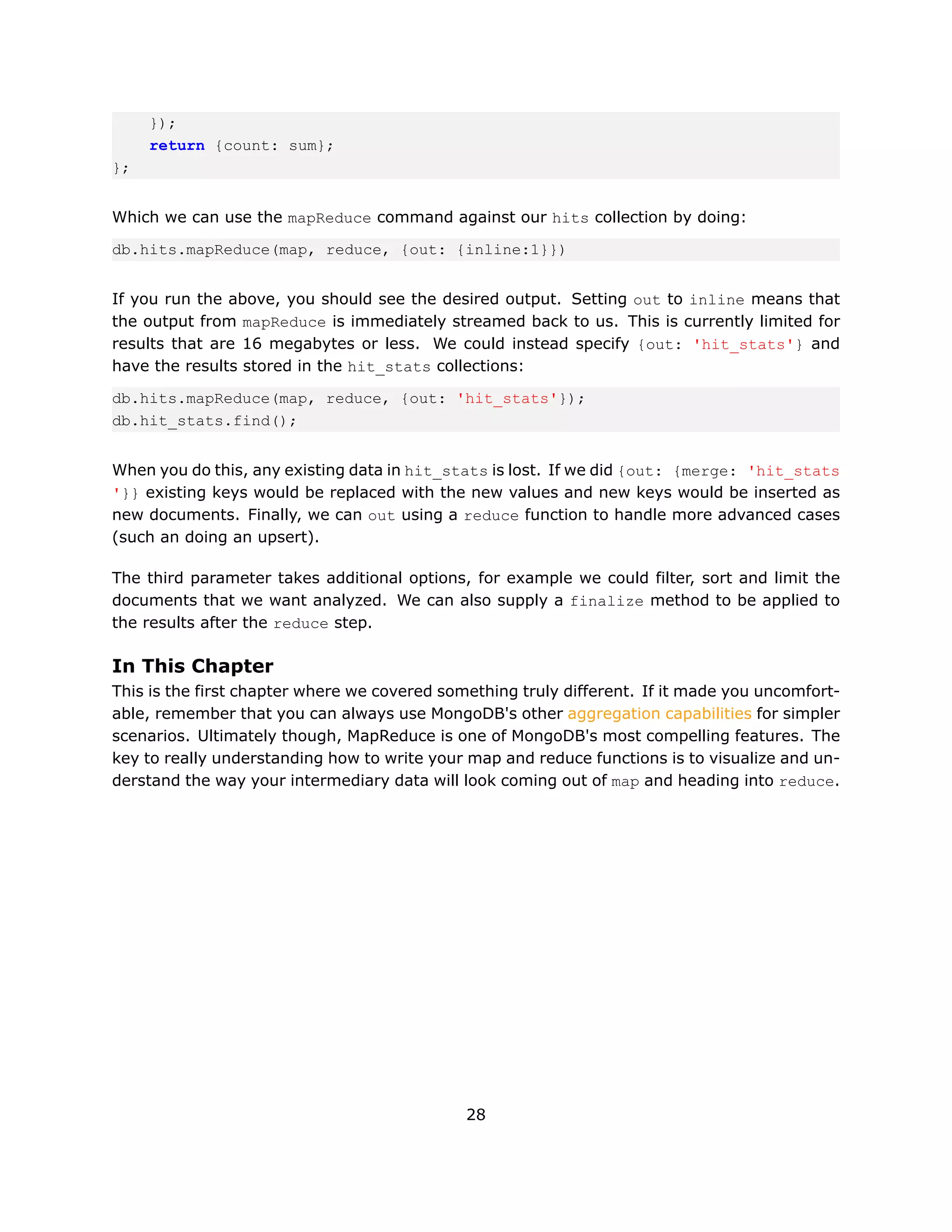 });
     return {count: sum};
};


Which we can use the mapReduce command against our hits collection by doing:

db.hits.mapReduce(map, reduce, {out: {inline:1}})


If you run the above, you should see the desired output. Setting out to inline means that
the output from mapReduce is immediately streamed back to us. This is currently limited for
results that are 16 megabytes or less. We could instead specify {out: 'hit_stats'} and
have the results stored in the hit_stats collections:

db.hits.mapReduce(map, reduce, {out: 'hit_stats'});
db.hit_stats.find();


When you do this, any existing data in hit_stats is lost. If we did {out: {merge: 'hit_stats
'}} existing keys would be replaced with the new values and new keys would be inserted as
new documents. Finally, we can out using a reduce function to handle more advanced cases
(such an doing an upsert).

The third parameter takes additional options, for example we could filter, sort and limit the
documents that we want analyzed. We can also supply a finalize method to be applied to
the results after the reduce step.

In This Chapter
This is the first chapter where we covered something truly different. If it made you uncomfort-
able, remember that you can always use MongoDB's other aggregation capabilities for simpler
scenarios. Ultimately though, MapReduce is one of MongoDB's most compelling features. The
key to really understanding how to write your map and reduce functions is to visualize and un-
derstand the way your intermediary data will look coming out of map and heading into reduce.




                                              28
 