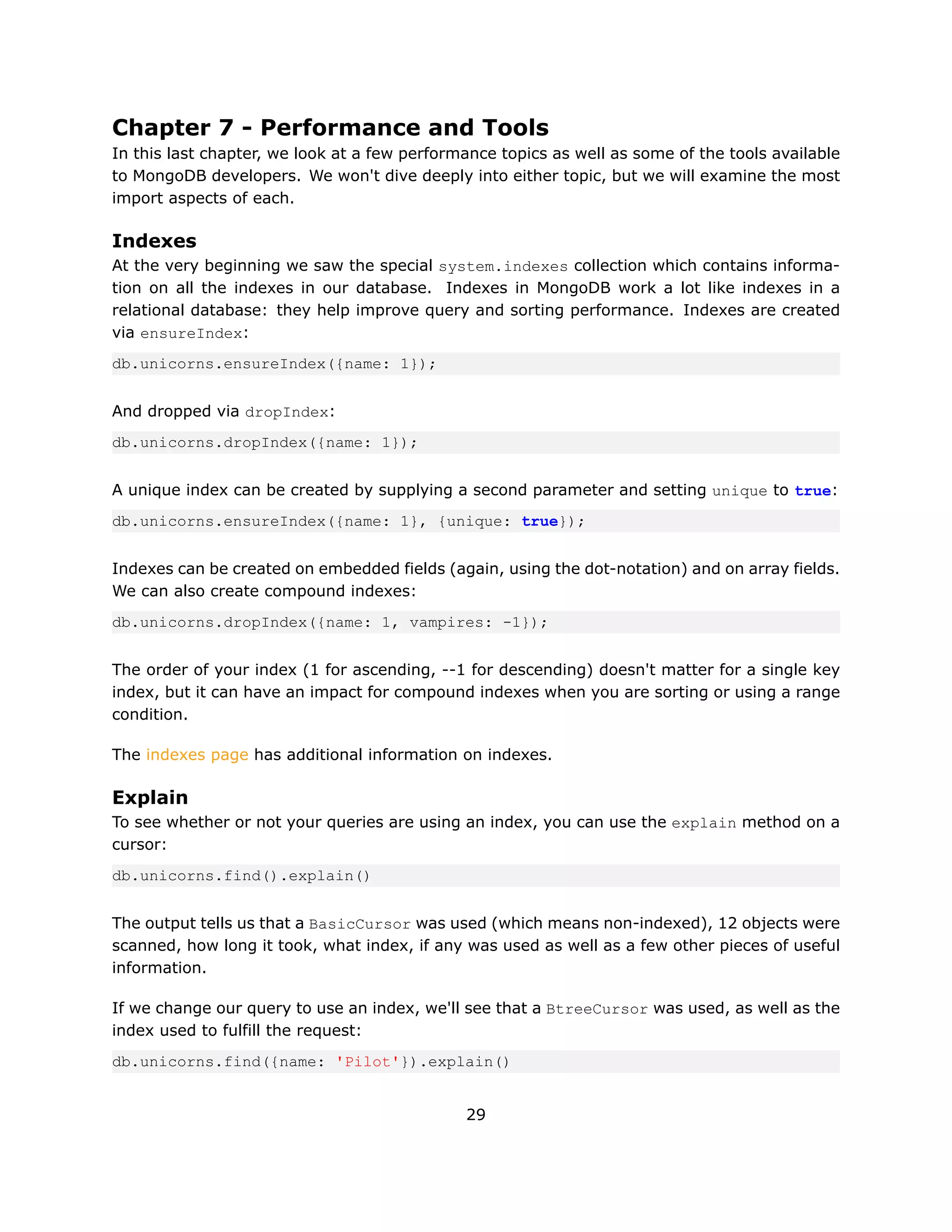 Chapter 7 - Performance and Tools
In this last chapter, we look at a few performance topics as well as some of the tools available
to MongoDB developers. We won't dive deeply into either topic, but we will examine the most
import aspects of each.

Indexes
At the very beginning we saw the special system.indexes collection which contains informa-
tion on all the indexes in our database. Indexes in MongoDB work a lot like indexes in a
relational database: they help improve query and sorting performance. Indexes are created
via ensureIndex:
db.unicorns.ensureIndex({name: 1});


And dropped via dropIndex:
db.unicorns.dropIndex({name: 1});


A unique index can be created by supplying a second parameter and setting unique to true:
db.unicorns.ensureIndex({name: 1}, {unique: true});


Indexes can be created on embedded fields (again, using the dot-notation) and on array fields.
We can also create compound indexes:
db.unicorns.dropIndex({name: 1, vampires: -1});


The order of your index (1 for ascending, --1 for descending) doesn't matter for a single key
index, but it can have an impact for compound indexes when you are sorting or using a range
condition.

The indexes page has additional information on indexes.

Explain
To see whether or not your queries are using an index, you can use the explain method on a
cursor:
db.unicorns.find().explain()


The output tells us that a BasicCursor was used (which means non-indexed), 12 objects were
scanned, how long it took, what index, if any was used as well as a few other pieces of useful
information.

If we change our query to use an index, we'll see that a BtreeCursor was used, as well as the
index used to fulfill the request:
db.unicorns.find({name: 'Pilot'}).explain()


                                              29
 