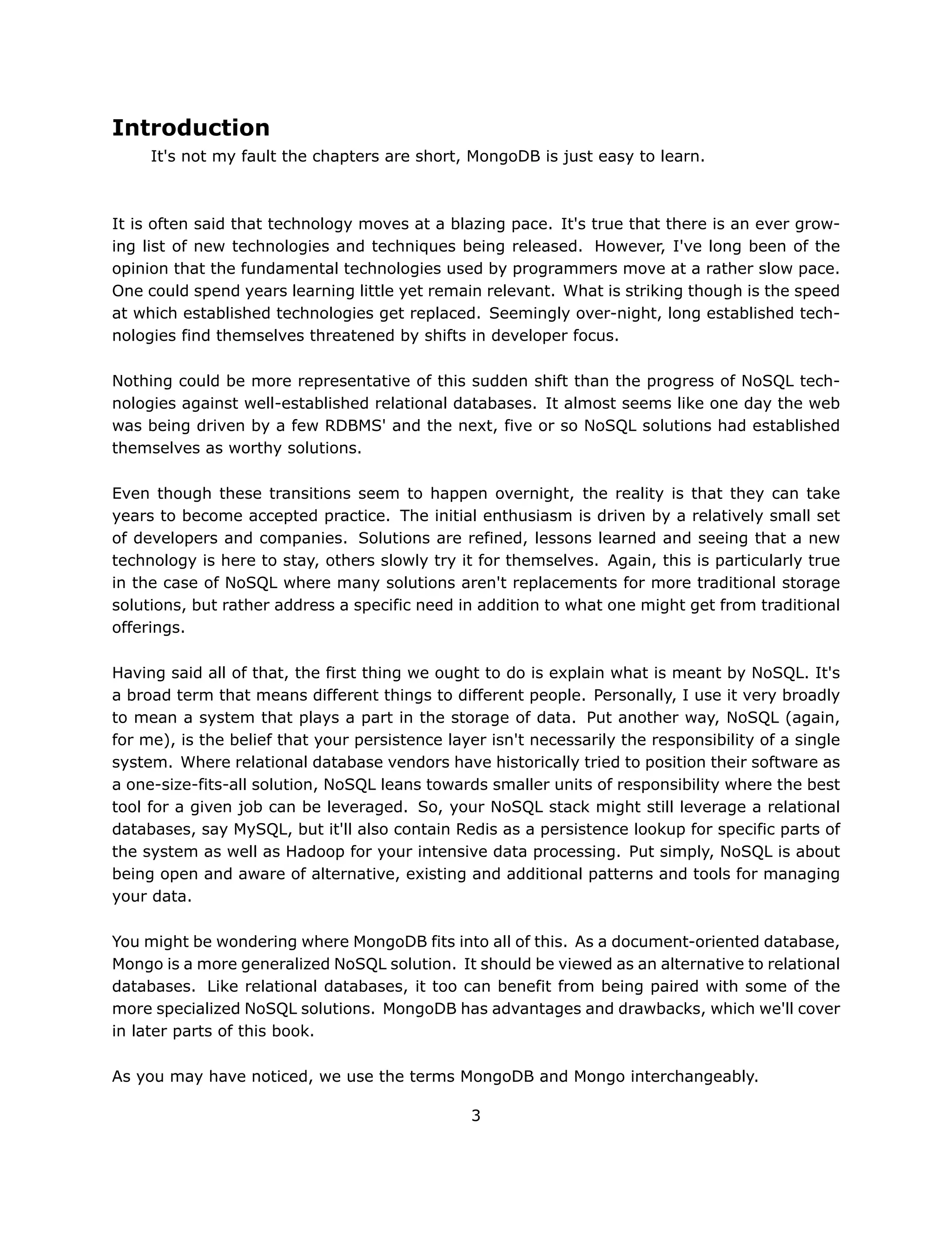 Introduction
     It's not my fault the chapters are short, MongoDB is just easy to learn.



It is often said that technology moves at a blazing pace. It's true that there is an ever grow-
ing list of new technologies and techniques being released. However, I've long been of the
opinion that the fundamental technologies used by programmers move at a rather slow pace.
One could spend years learning little yet remain relevant. What is striking though is the speed
at which established technologies get replaced. Seemingly over-night, long established tech-
nologies find themselves threatened by shifts in developer focus.

Nothing could be more representative of this sudden shift than the progress of NoSQL tech-
nologies against well-established relational databases. It almost seems like one day the web
was being driven by a few RDBMS' and the next, five or so NoSQL solutions had established
themselves as worthy solutions.

Even though these transitions seem to happen overnight, the reality is that they can take
years to become accepted practice. The initial enthusiasm is driven by a relatively small set
of developers and companies. Solutions are refined, lessons learned and seeing that a new
technology is here to stay, others slowly try it for themselves. Again, this is particularly true
in the case of NoSQL where many solutions aren't replacements for more traditional storage
solutions, but rather address a specific need in addition to what one might get from traditional
offerings.

Having said all of that, the first thing we ought to do is explain what is meant by NoSQL. It's
a broad term that means different things to different people. Personally, I use it very broadly
to mean a system that plays a part in the storage of data. Put another way, NoSQL (again,
for me), is the belief that your persistence layer isn't necessarily the responsibility of a single
system. Where relational database vendors have historically tried to position their software as
a one-size-fits-all solution, NoSQL leans towards smaller units of responsibility where the best
tool for a given job can be leveraged. So, your NoSQL stack might still leverage a relational
databases, say MySQL, but it'll also contain Redis as a persistence lookup for specific parts of
the system as well as Hadoop for your intensive data processing. Put simply, NoSQL is about
being open and aware of alternative, existing and additional patterns and tools for managing
your data.

You might be wondering where MongoDB fits into all of this. As a document-oriented database,
Mongo is a more generalized NoSQL solution. It should be viewed as an alternative to relational
databases. Like relational databases, it too can benefit from being paired with some of the
more specialized NoSQL solutions. MongoDB has advantages and drawbacks, which we'll cover
in later parts of this book.

As you may have noticed, we use the terms MongoDB and Mongo interchangeably.

                                                3
 