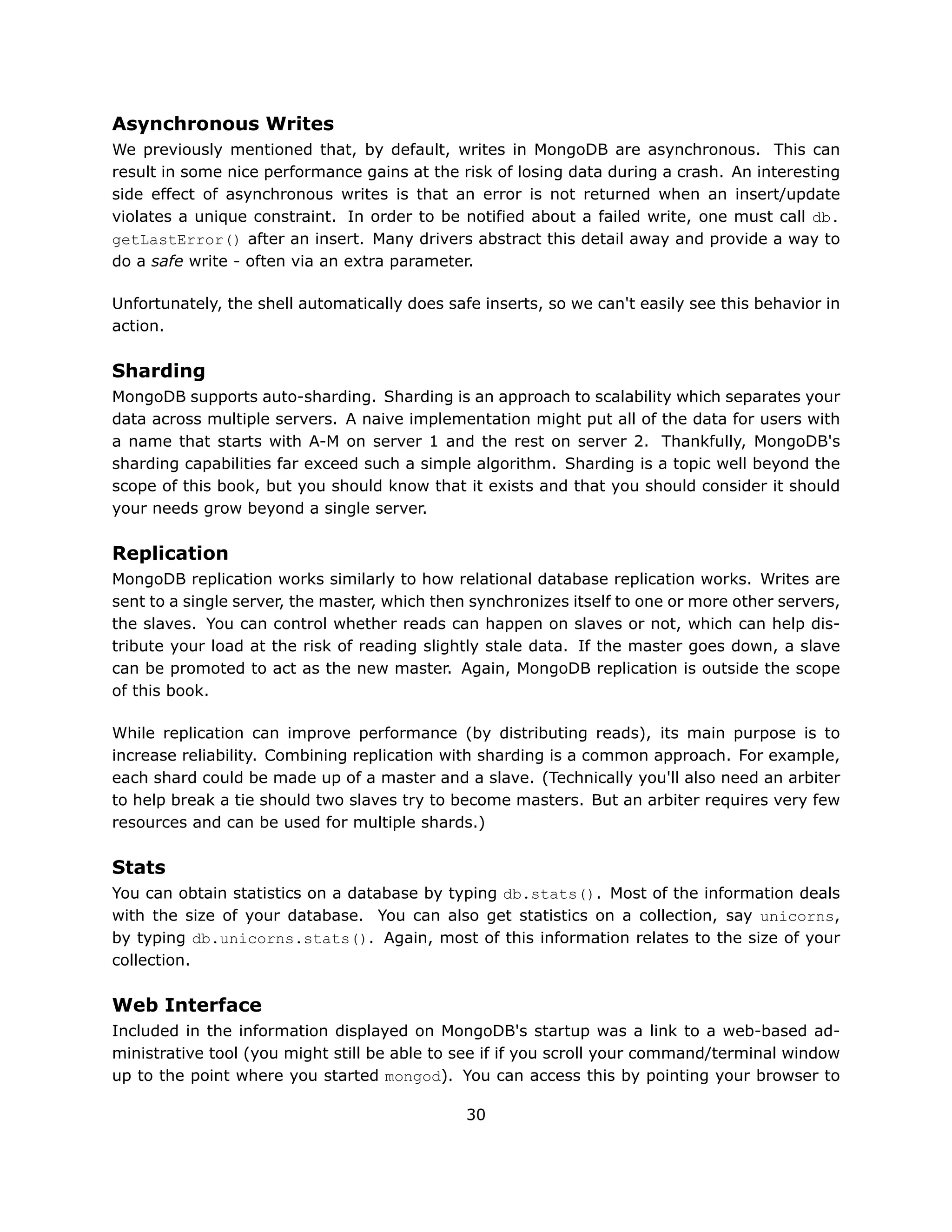 Asynchronous Writes
We previously mentioned that, by default, writes in MongoDB are asynchronous. This can
result in some nice performance gains at the risk of losing data during a crash. An interesting
side effect of asynchronous writes is that an error is not returned when an insert/update
violates a unique constraint. In order to be notified about a failed write, one must call db.
getLastError() after an insert. Many drivers abstract this detail away and provide a way to
do a safe write - often via an extra parameter.

Unfortunately, the shell automatically does safe inserts, so we can't easily see this behavior in
action.

Sharding
MongoDB supports auto-sharding. Sharding is an approach to scalability which separates your
data across multiple servers. A naive implementation might put all of the data for users with
a name that starts with A-M on server 1 and the rest on server 2. Thankfully, MongoDB's
sharding capabilities far exceed such a simple algorithm. Sharding is a topic well beyond the
scope of this book, but you should know that it exists and that you should consider it should
your needs grow beyond a single server.

Replication
MongoDB replication works similarly to how relational database replication works. Writes are
sent to a single server, the master, which then synchronizes itself to one or more other servers,
the slaves. You can control whether reads can happen on slaves or not, which can help dis-
tribute your load at the risk of reading slightly stale data. If the master goes down, a slave
can be promoted to act as the new master. Again, MongoDB replication is outside the scope
of this book.

While replication can improve performance (by distributing reads), its main purpose is to
increase reliability. Combining replication with sharding is a common approach. For example,
each shard could be made up of a master and a slave. (Technically you'll also need an arbiter
to help break a tie should two slaves try to become masters. But an arbiter requires very few
resources and can be used for multiple shards.)

Stats
You can obtain statistics on a database by typing db.stats(). Most of the information deals
with the size of your database. You can also get statistics on a collection, say unicorns,
by typing db.unicorns.stats(). Again, most of this information relates to the size of your
collection.

Web Interface
Included in the information displayed on MongoDB's startup was a link to a web-based ad-
ministrative tool (you might still be able to see if if you scroll your command/terminal window
up to the point where you started mongod). You can access this by pointing your browser to

                                               30
 