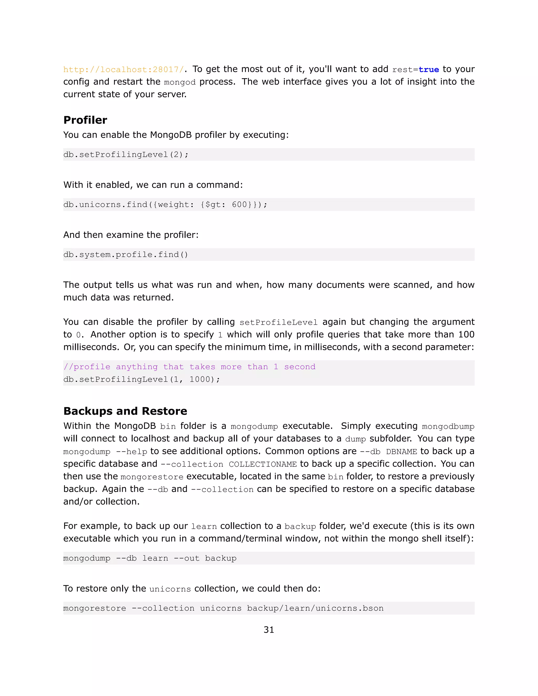 http://localhost:28017/. To get the most out of it, you'll want to add rest=true to your
config and restart the mongod process. The web interface gives you a lot of insight into the
current state of your server.


Profiler
You can enable the MongoDB profiler by executing:

db.setProfilingLevel(2);


With it enabled, we can run a command:

db.unicorns.find({weight: {$gt: 600}});


And then examine the profiler:

db.system.profile.find()


The output tells us what was run and when, how many documents were scanned, and how
much data was returned.

You can disable the profiler by calling setProfileLevel again but changing the argument
to 0. Another option is to specify 1 which will only profile queries that take more than 100
milliseconds. Or, you can specify the minimum time, in milliseconds, with a second parameter:

//profile anything that takes more than 1 second
db.setProfilingLevel(1, 1000);


Backups and Restore
Within the MongoDB bin folder is a mongodump executable. Simply executing mongodbump
will connect to localhost and backup all of your databases to a dump subfolder. You can type
mongodump --help to see additional options. Common options are --db DBNAME to back up a
specific database and --collection COLLECTIONAME to back up a specific collection. You can
then use the mongorestore executable, located in the same bin folder, to restore a previously
backup. Again the --db and --collection can be specified to restore on a specific database
and/or collection.

For example, to back up our learn collection to a backup folder, we'd execute (this is its own
executable which you run in a command/terminal window, not within the mongo shell itself):

mongodump --db learn --out backup


To restore only the unicorns collection, we could then do:

mongorestore --collection unicorns backup/learn/unicorns.bson

                                             31
 