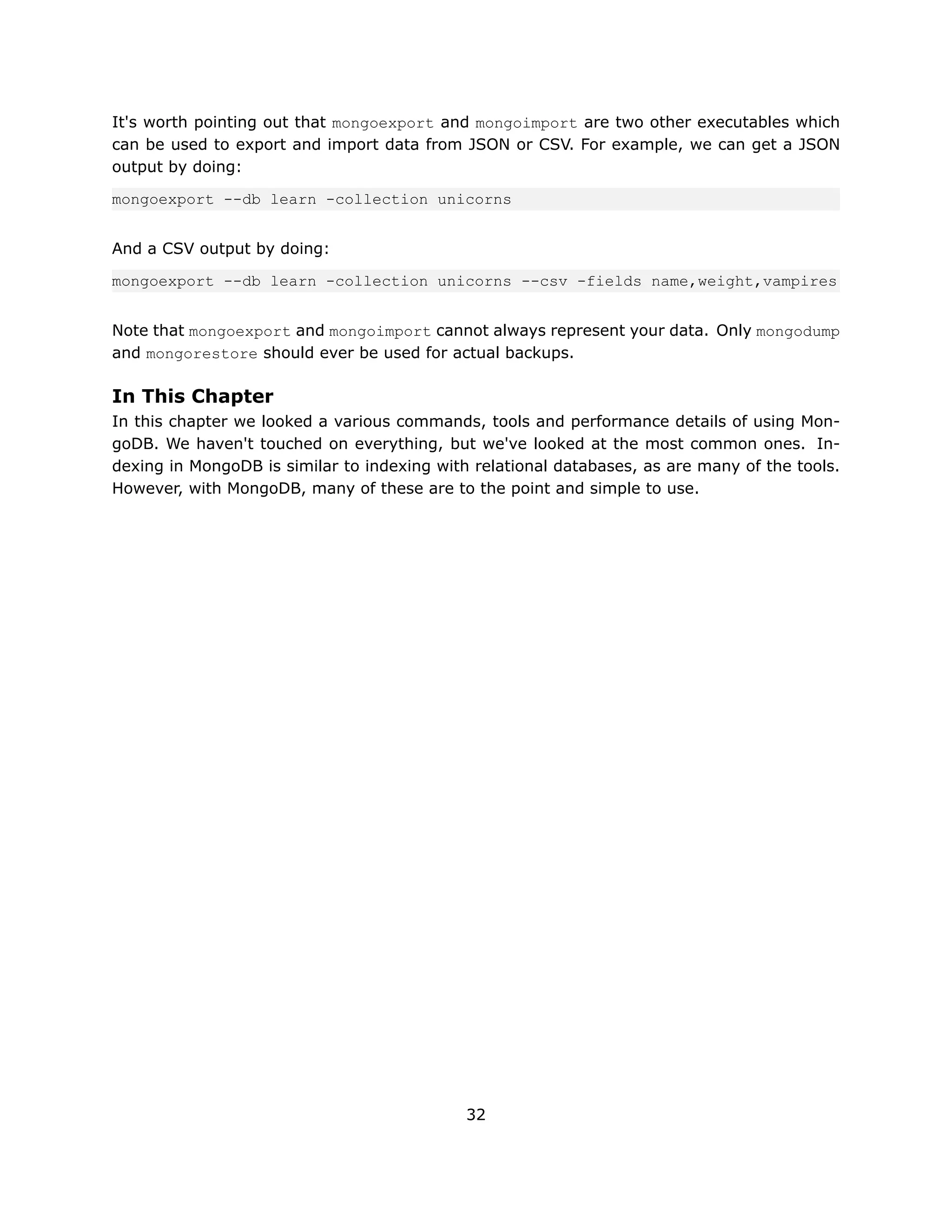 It's worth pointing out that mongoexport and mongoimport are two other executables which
can be used to export and import data from JSON or CSV. For example, we can get a JSON
output by doing:

mongoexport --db learn -collection unicorns


And a CSV output by doing:

mongoexport --db learn -collection unicorns --csv -fields name,weight,vampires


Note that mongoexport and mongoimport cannot always represent your data. Only mongodump
and mongorestore should ever be used for actual backups.

In This Chapter
In this chapter we looked a various commands, tools and performance details of using Mon-
goDB. We haven't touched on everything, but we've looked at the most common ones. In-
dexing in MongoDB is similar to indexing with relational databases, as are many of the tools.
However, with MongoDB, many of these are to the point and simple to use.




                                             32
 