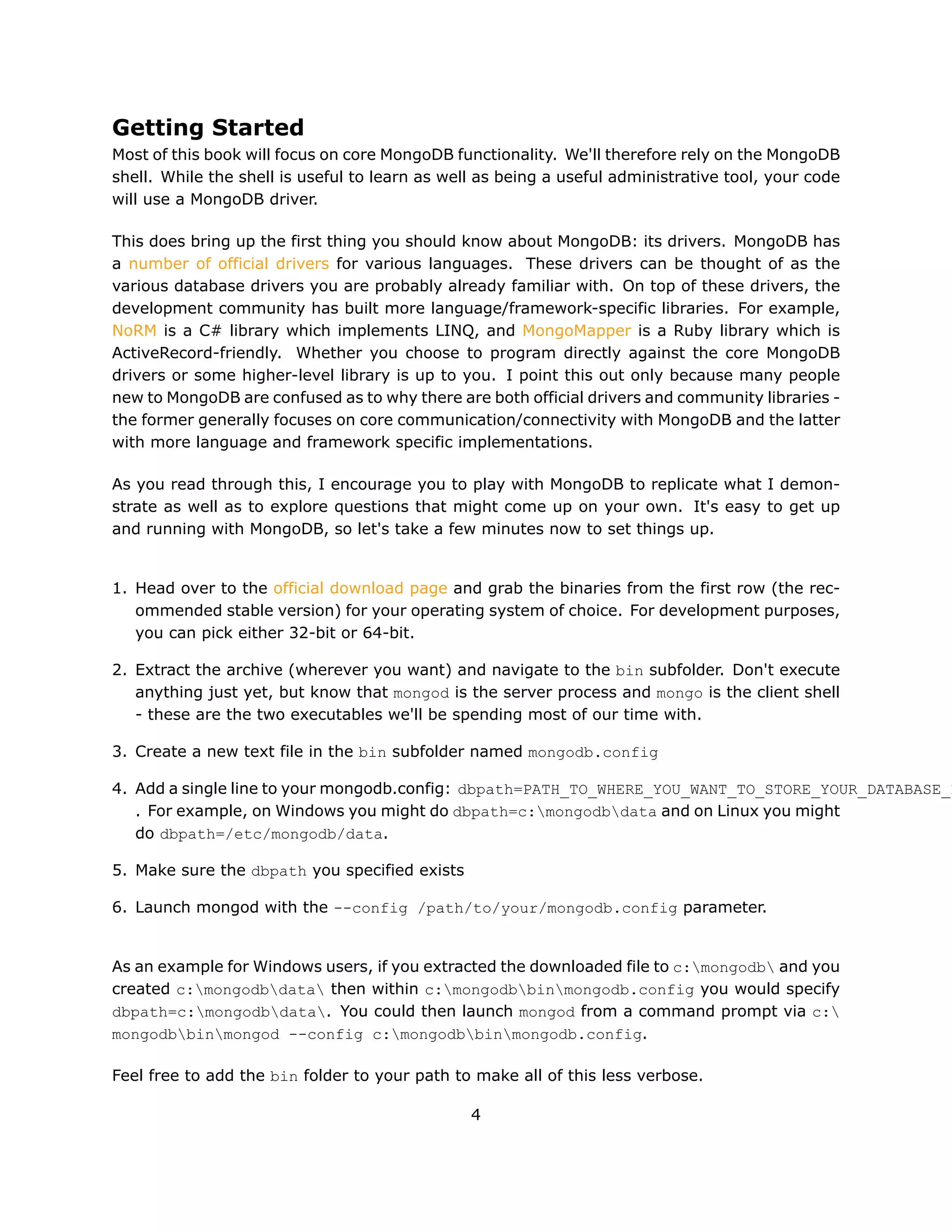 Getting Started
Most of this book will focus on core MongoDB functionality. We'll therefore rely on the MongoDB
shell. While the shell is useful to learn as well as being a useful administrative tool, your code
will use a MongoDB driver.

This does bring up the first thing you should know about MongoDB: its drivers. MongoDB has
a number of official drivers for various languages. These drivers can be thought of as the
various database drivers you are probably already familiar with. On top of these drivers, the
development community has built more language/framework-specific libraries. For example,
NoRM is a C# library which implements LINQ, and MongoMapper is a Ruby library which is
ActiveRecord-friendly. Whether you choose to program directly against the core MongoDB
drivers or some higher-level library is up to you. I point this out only because many people
new to MongoDB are confused as to why there are both official drivers and community libraries -
the former generally focuses on core communication/connectivity with MongoDB and the latter
with more language and framework specific implementations.

As you read through this, I encourage you to play with MongoDB to replicate what I demon-
strate as well as to explore questions that might come up on your own. It's easy to get up
and running with MongoDB, so let's take a few minutes now to set things up.


1. Head over to the official download page and grab the binaries from the first row (the rec-
   ommended stable version) for your operating system of choice. For development purposes,
   you can pick either 32-bit or 64-bit.

2. Extract the archive (wherever you want) and navigate to the bin subfolder. Don't execute
   anything just yet, but know that mongod is the server process and mongo is the client shell
   - these are the two executables we'll be spending most of our time with.

3. Create a new text file in the bin subfolder named mongodb.config

4. Add a single line to your mongodb.config: dbpath=PATH_TO_WHERE_YOU_WANT_TO_STORE_YOUR_DATABASE_F
   . For example, on Windows you might do dbpath=c:mongodbdata and on Linux you might
   do dbpath=/etc/mongodb/data.

5. Make sure the dbpath you specified exists

6. Launch mongod with the --config /path/to/your/mongodb.config parameter.


As an example for Windows users, if you extracted the downloaded file to c:mongodb and you
created c:mongodbdata then within c:mongodbbinmongodb.config you would specify
dbpath=c:mongodbdata. You could then launch mongod from a command prompt via c:
mongodbbinmongod --config c:mongodbbinmongodb.config.

Feel free to add the bin folder to your path to make all of this less verbose.

                                                4
 