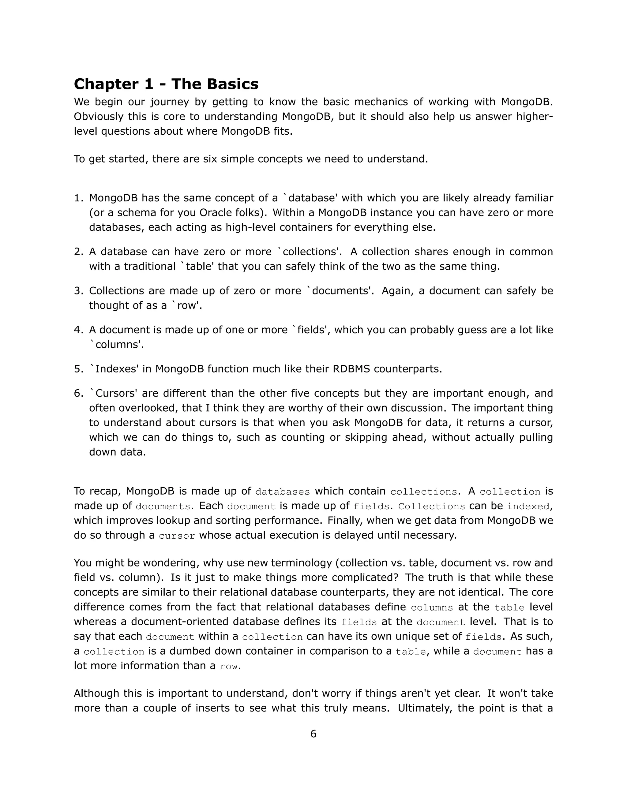 Chapter 1 - The Basics
We begin our journey by getting to know the basic mechanics of working with MongoDB.
Obviously this is core to understanding MongoDB, but it should also help us answer higher-
level questions about where MongoDB fits.

To get started, there are six simple concepts we need to understand.


1. MongoDB has the same concept of a `database' with which you are likely already familiar
   (or a schema for you Oracle folks). Within a MongoDB instance you can have zero or more
   databases, each acting as high-level containers for everything else.

2. A database can have zero or more `collections'. A collection shares enough in common
   with a traditional `table' that you can safely think of the two as the same thing.

3. Collections are made up of zero or more `documents'. Again, a document can safely be
   thought of as a `row'.

4. A document is made up of one or more `fields', which you can probably guess are a lot like
   `columns'.

5. `Indexes' in MongoDB function much like their RDBMS counterparts.

6. `Cursors' are different than the other five concepts but they are important enough, and
   often overlooked, that I think they are worthy of their own discussion. The important thing
   to understand about cursors is that when you ask MongoDB for data, it returns a cursor,
   which we can do things to, such as counting or skipping ahead, without actually pulling
   down data.


To recap, MongoDB is made up of databases which contain collections. A collection is
made up of documents. Each document is made up of fields. Collections can be indexed,
which improves lookup and sorting performance. Finally, when we get data from MongoDB we
do so through a cursor whose actual execution is delayed until necessary.

You might be wondering, why use new terminology (collection vs. table, document vs. row and
field vs. column). Is it just to make things more complicated? The truth is that while these
concepts are similar to their relational database counterparts, they are not identical. The core
difference comes from the fact that relational databases define columns at the table level
whereas a document-oriented database defines its fields at the document level. That is to
say that each document within a collection can have its own unique set of fields. As such,
a collection is a dumbed down container in comparison to a table, while a document has a
lot more information than a row.

Although this is important to understand, don't worry if things aren't yet clear. It won't take
more than a couple of inserts to see what this truly means. Ultimately, the point is that a

                                               6
 